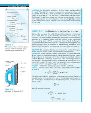 96
HEAT CONDUCTION EQUATION
Discussion The last solution represents a family of straight lines whose slope
is 2q
·
0/k. Physically, this problem corresponds to requiring the rate of heat
supplied to the wall at x 5 0 be equal to the rate of heat removal from the
other side of the wall at x 5 L. But this is a consequence of the heat conduc-
tion through the wall being steady, and thus the second boundary condition
does not provide any new information. So it is not surprising that the solution
of this problem is not unique. The three cases discussed above are summarized
in Fig. 2–44.
T˝(x) = 0
T(x) = C1x + C2
x + T0
T(x) = –
–kT′(0) = q0 q0
k
T′(0) = T0
Differential equation:
General solution:
(a) Unique solution:
· ·
x + C2
T(x) = –
q0
k
·
T(x) = None
Arbitrary
–kT′(0) = q0
–kT′(L) = qL
(b) No solution:
·
·
·
–kT′(0) = q0
–kT′(L) = q0
(c) Multiple solutions:
·
↑
FIGURE 2–44
A boundary-value problem may have
a unique solution, infinitely many
solutions, or no solutions at all.
EXAMPLE 2–12 Heat Conduction in the Base Plate of an Iron
Consider the base plate of a 1200-W household iron that has a thickness of
L 5 0.5 cm, base area of A 5 300 cm2
, and thermal conductivity of k 5
15 W/m·K. The inner surface of the base plate is subjected to uniform heat flux
generated by the resistance heaters inside, and the outer surface loses heat to
the surroundings at T` 5 20°C by convection, as shown in Fig. 2–45. Taking the
convection heat transfer coefficient to be h 5 80 W/m2
·K and disregarding heat
loss by radiation, obtain an expression for the variation of temperature in the
base plate, and evaluate the temperatures at the inner and the outer surfaces.
SOLUTION The base plate of an iron is considered. The variation of tempera-
ture in the plate and the surface temperatures are to be determined.
Assumptions 1 Heat transfer is steady since there is no change with time.
2 Heat transfer is one-dimensional since the surface area of the base plate is
large relative to its thickness, and the thermal conditions on both sides are
uniform. 3 Thermal conductivity is constant. 4 There is no heat generation in
the medium. 5 Heat transfer by radiation is negligible. 6 The upper part of the
iron is well insulated so that the entire heat generated in the resistance wires
is transferred to the base plate through its inner surface.
Properties The thermal conductivity is given to be k 5 15 W/m·K.
Analysis The inner surface of the base plate is subjected to uniform heat flux
at a rate of
q
·
0 5
Q
#
0
Abase
5
1200 W
0.03 m2
5 40,000 W/m2
The outer side of the plate is subjected to the convection condition. Taking the
direction normal to the surface of the wall as the x-direction with its origin on
the inner surface, the differential equation for this problem can be expressed
as (Fig. 2–46)
d2
T
dx2
5 0
with the boundary conditions
2 k
dT(0)
dx
5 q
·
0 5 40,000 W/m2
2 k
dT(L)
dx
5 h[T(L) 2 T`]
x
h
L
Base plate
T` = 20°C
300 cm2
Insulation
Resistance heater
1200 W
FIGURE 2–45
Schematic for Example 2–12.
 