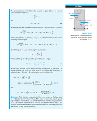 97
CHAPTER 2
The general solution of the differential equation is again obtained by two suc-
cessive integrations to be
dT
dx
5 C1
and
T(x) 5 C1x 1 C2 (a)
where C1 and C2 are arbitrary constants. Applying the first boundary condition,
2k
dT(0)
dx
5 q
·
0 S 2kC1 5 q·
0 S C1 5 2
q
#
0
k
Noting that dT/dx 5 C1 and T(L) 5 C1L 1 C2, the application of the second
boundary condition gives
2k
dT(L)
dx
5 h[T(L) 2 T`] S 2kC1 5 h[(C1L 1 C2) 2 T`]
Substituting C1 5 2q
·
0/k and solving for C2, we obtain
C2 5 T` 1
q
#
0
h
1
q
#
0
k
L
Now substituting C1 and C2 into the general solution (a) gives
T(x) 5 T` 1 q·
0a
L 2 x
k
1
1
h
b (b)
which is the solution for the variation of the temperature in the plate. The
temperatures at the inner and outer surfaces of the plate are determined by
substituting x 5 0 and x 5 L, respectively, into the relation (b):
T(0) 5 T` 1 q
·
0a
L
k
1
1
h
b
5 20°C 1 (40,000 W/m2
)a
0.005 m
15 W/m·K
1
1
80 W/m2
·K
b 5 533°C
and
T(L) 5 T` 1 q
·
0a0 1
1
h
b 5 20°C 1
40,000 W/m2
80 W/m2
·K
5 520°C
Discussion Note that the temperature of the inner surface of the base plate
is 13°C higher than the temperature of the outer surface when steady operat-
ing conditions are reached. Also note that this heat transfer analysis enables
us to calculate the temperatures of surfaces that we cannot even reach. This
example demonstrates how the heat flux and convection boundary conditions
are applied to heat transfer problems.
0
Heat flux Conduction
Base plate
L x
Convection
h
T`
Conduction
q0 = –k
dT(0)
–——
dx
·
–k = h[T(L) – T`]
dT(L)
–——
dx
FIGURE 2–46
The boundary conditions on the
base plate of the iron discussed
in Example 2–12.
 