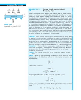 98
HEAT CONDUCTION EQUATION
EXAMPLE 2–13 Thermal Burn Prevention in Metal
Processing Plant
In metal processing plants, workers often operate near hot metal surfaces.
Exposed hot surfaces are hazards that can potentially cause thermal burns on
human skin tissue. Metallic surface with a temperature above 70°C is con-
sidered extremely hot. Damage to skin tissue can occur instantaneously upon
contact with metallic surface at that temperature. In a plant that processes
metal plates, a plate is conveyed through a series of fans to cool its surface
in an ambient temperature of 30°C, as shown in Figure 2-47. The plate is
25 mm thick and has a thermal conductivity of 13.5 W/m∙K. Temperature at
the bottom surface of the plate is monitored by an infrared (IR) thermometer.
Obtain an expression for the variation of temperature in the metal plate. The
IR thermometer measures the bottom surface of the plate to be 60°C. Deter-
mine the minimum value of the convection heat transfer coefficient necessary
to keep the top surface below 47°C to avoid instantaneous thermal burn upon
accidental contact of hot metal surface with skin tissue.
SOLUTION In this example, the concepts of Prevention through Design (PtD)
are applied in conjunction with the solution of steady one-dimensional heat
conduction problem. The top surface of the plate is cooled by convection, and
temperature at the bottom surface is measured by an IR thermometer. The
variation of temperature in the metal plate and the convection heat transfer
coefficient necessary to keep the top surface below 47°C are to be determined.
Assumptions 1 Heat conduction is steady and one-dimensional. 2 Thermal
conductivity is constant. 3 There is no heat generation in the plate. 4 The bot-
tom surface at x 5 0 is at constant temperature while the top surface at x 5 L
is subjected to convection.
Properties The thermal conductivity of the metal plate is given to be k 5
13.5 W/m∙K.
Analysis Taking the direction normal to the surface of the wall to be the x
direction with x 5 0 at the lower surface, the mathematical formulation can
be expressed as
d2
T
dx2
5 0
with boundary conditions
T(0) 5 T0
2k
dT(L)
dx
5 h[T(L) 2 Tq]
Integrating the differential equation twice with respect to x yields
dT
dx
5 C1
T(x) 5 C1x 1 C2
where C1 and C2 are arbitrary constants. Applying the first boundary condition
yields
T(0) 5 C1 3 0 1 C2 5 T0 S C2 5 T0
FIGURE 2–47
Schematic for Example 2–13.
h, T`
Metal plate k
TL
T0
L
0
IR
x
 