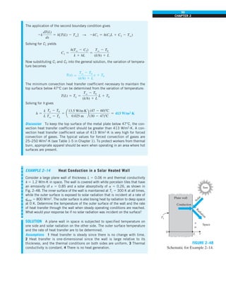 99
CHAPTER 2
The application of the second boundary condition gives
2k
dT(L)
dx
5 h[T(L) 2 Tq] S 2kC1 5 h(C1L 1 C2 2 Tq)
Solving for C1 yields
C1 5
h(Tq 2 C2)
k 1 hL
5
Tq 2 T0
(k/h) 1 L
Now substituting C1 and C2 into the general solution, the variation of tempera-
ture becomes
T(x) 5
Tq 2 T0
(k/h) 1 L
x 1 T0
The minimum convection heat transfer coefficient necessary to maintain the
top surface below 47°C can be determined from the variation of temperature:
T(L) 5 TL 5
Tq 2 T0
(k/h) 1 L
L 1 T0
Solving for h gives
h 5
k
L
TL 2 T0
Tq 2 TL
5 a
13.5 W/m·K
0.025 m
b
(47 2 60)8C
(30 2 47)8C
5 413 W/m2
·K
Discussion To keep the top surface of the metal plate below 47°C, the con-
vection heat transfer coefficient should be greater than 413 W/m2
∙K. A con-
vection heat transfer coefficient value of 413 W/m2
∙K is very high for forced
convection of gases. The typical values for forced convection of gases are
25–250 W/m2
∙K (see Table 1-5 in Chapter 1). To protect workers from thermal
burn, appropriate apparel should be worn when operating in an area where hot
surfaces are present.
0
Plane wall
L x
e
Conduction
Space
R
a
d
i
a
t
i
o
n
S
o
l
a
r
Sun
T1
a
FIGURE 2–48
Schematic for Example 2–14.
EXAMPLE 2–14 Heat Conduction in a Solar Heated Wall
Consider a large plane wall of thickness L 5 0.06 m and thermal conductivity
k 5 1.2 W/m·K in space. The wall is covered with white porcelain tiles that have
an emissivity of e 5 0.85 and a solar absorptivity of a 5 0.26, as shown in
Fig. 2–48. The inner surface of the wall is maintained at T1 5 300 K at all times,
while the outer surface is exposed to solar radiation that is incident at a rate of
q
·
solar 5 800 W/m2
. The outer surface is also losing heat by radiation to deep space
at 0 K. Determine the temperature of the outer surface of the wall and the rate
of heat transfer through the wall when steady operating conditions are reached.
What would your response be if no solar radiation was incident on the surface?
SOLUTION A plane wall in space is subjected to specified temperature on
one side and solar radiation on the other side. The outer surface temperature
and the rate of heat transfer are to be determined.
Assumptions 1 Heat transfer is steady since there is no change with time.
2 Heat transfer is one-dimensional since the wall is large relative to its
thickness, and the thermal conditions on both sides are uniform. 3 Thermal
conductivity is constant. 4 There is no heat generation.
 