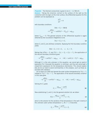 100
HEAT CONDUCTION EQUATION
Properties The thermal conductivity is given to be k 5 1.2 W/m·K.
Analysis Taking the direction normal to the surface of the wall as the
x-direction with its origin on the inner surface, the differential equation for this
problem can be expressed as
d2
T
dx2
5 0
with boundary conditions
T(0) 5 T1 5 300 K
2k
dT(L)
dx
5 es[T(L)4
2 T4
space] 2 aq
·
solar
where Tspace 5 0. The general solution of the differential equation is again
obtained by two successive integrations to be
T(x) 5 C1x 1 C2 (a)
where C1 and C2 are arbitrary constants. Applying the first boundary condition
yields
T(0) 5 C1 3 0 1 C2 S C2 5 T1
Noting that dT/dx 5 C1 and T(L) 5 C1L 1 C2 5 C1L 1 T1, the application of
the second boundary conditions gives
2k
dT(L)
dx
5 esT(L)4
2 aq
·
solar S 2kC1 5 es(C1L 1 T1)4
2 aq
·
solar
Although C1 is the only unknown in this equation, we cannot get an explicit
expression for it because the equation is nonlinear, and thus we cannot get a
closed-form expression for the temperature distribution. This should explain
why we do our best to avoid nonlinearities in the analysis, such as those as-
sociated with radiation.
Let us back up a little and denote the outer surface temperature by T(L) 5 TL
instead of T(L) 5 C1L 1 T1. The application of the second boundary condition
in this case gives
2k
dT(L)
dx
5 esT(L)4
2 aq
·
solar S 2kC1 5 esT4
L 2 aq
·
solar
Solving for C1 gives
C1 5
aq
#
solar 2 esT4
L
k
(b)
Now substituting C1 and C2 into the general solution (a), we obtain
T(x) 5
aq
#
solar 2 esT4
L
k
x 1 T1 (c)
which is the solution for the variation of the temperature in the wall in terms of
the unknown outer surface temperature TL. At x 5 L it becomes
TL 5
aq
#
solar 2 esT4
L
k
L 1 T1 (d )
 