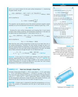 101
CHAPTER 2
TL = 310.4 – 0.240975
TL = 290.2 K
TL = 293.1 K
TL
100
(1) Rearrange the equation to be solved:
(2) Guess the value of TL, say 300 K, and
substitute into the right side of the equation.
It gives
(3) Now substitute this value of TL into the
right side of the equation and get
TL = 292.6 K
TL = 292.7 K
TL = 292.7 K
(4) Repeat step (3) until convergence to
desired accuracy is achieved. The
subsequent iterations give
Therefore, the solution is TL = 292.7 K. The
result is independent of the initial guess.
The equation is in the proper form since the
left side consists of TL only.
4
FIGURE 2–49
A simple method of solving a
nonlinear equation is to arrange the
equation such that the unknown is
alone on the left side while everything
else is on the right side, and to iterate
after an initial guess until
convergence.
which is an implicit relation for the outer surface temperature TL. Substituting
the given values, we get
TL 5
0.26 3 (800 W/m2
) 2 0.85 3 (5.67 3 1028
W/m2
·K4
) T 4
L
1.2 W/m·K
(0.06 m) 1 300 K
which simplifies to
TL 5 310.4 2 0.240975a
TL
100
b
4
This equation can be solved by one of the several nonlinear equation solvers
available (or by the old fashioned trial-and-error method) to give (Fig. 2–49)
TL 5 292.7 K
Knowing the outer surface temperature and knowing that it must remain
constant under steady conditions, the temperature distribution in the wall can
be determined by substituting the TL value above into Eq. (c):
T(x) 5
0.26 3 (800 W/m2
) 2 0.85 3 (5.67 3 1028
W/m2
·K4
)(292.7 K)4
1.2 W/m·K
x 1 300 K
which simplifies to
T(x) 5 (2121.5 K/m)x 1 300 K
Note that the outer surface temperature turned out to be lower than the in-
ner surface temperature. Therefore, the heat transfer through the wall is to-
ward the outside despite the absorption of solar radiation by the outer surface.
Knowing both the inner and outer surface temperatures of the wall, the steady
rate of heat conduction through the wall can be determined from
q
· 5 k
T1 2 TL
L
5 (1.2 W/m·K)
(300 2 292.7) K
0.06 m
5 146 W/m2
Discussion In the case of no incident solar radiation, the outer surface tem-
perature, determined from Eq. (d) by setting q
·
solar 5 0, is TL 5 284.3 K. It is
interesting to note that the solar energy incident on the surface causes the
surface temperature to increase by about 8 K only when the inner surface
temperature of the wall is maintained at 300 K.
EXAMPLE 2–15 Heat Loss through a Steam Pipe
Consider a steam pipe of length L 5 20 m, inner radius r1 5 6 cm, outer radius
r2 5 8 cm, and thermal conductivity k 5 20 W/m·K, as shown in Fig. 2–50.
The inner and outer surfaces of the pipe are maintained at average tempera-
tures of T1 5 150°C and T2 5 60°C, respectively. Obtain a general relation
for the temperature distribution inside the pipe under steady conditions, and
determine the rate of heat loss from the steam through the pipe.
SOLUTION A steam pipe is subjected to specified temperatures on its sur-
faces. The variation of temperature and the rate of heat transfer are to be
determined.
L
0
T2
T1
r1
r2
r
FIGURE 2–50
Schematic for Example 2–14.
 