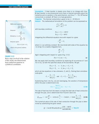 102
HEAT CONDUCTION EQUATION
Assumptions 1 Heat transfer is steady since there is no change with time.
2 Heat transfer is one-dimensional since there is thermal symmetry about the
centerline and no variation in the axial direction, and thus T 5 T(r). 3 Thermal
conductivity is constant. 4 There is no heat generation.
Properties The thermal conductivity is given to be k 5 20 W/m·K.
Analysis The mathematical formulation of this problem can be expressed as
d
dr
ar
dT
dr
b 5 0
with boundary conditions
T(r1) 5 T1 5 150°C
T(r2) 5 T2 5 60°C
Integrating the differential equation once with respect to r gives
r
dT
dr
5 C1
where C1 is an arbitrary constant. We now divide both sides of this equation by
r to bring it to a readily integrable form,
dT
dr
5
C1
r
Again integrating with respect to r gives (Fig. 2–51)
T(r) 5 C1 ln r 1 C2 (a)
We now apply both boundary conditions by replacing all occurrences of r and
T(r) in Eq. (a) with the specified values at the boundaries. We get
T(r1) 5 T1 S C1 ln r1 1 C2 5 T1
T(r2) 5 T2 S C1 ln r2 1 C2 5 T2
which are two equations in two unknowns, C1 and C2. Solving them simultane-
ously gives
C1 5
T2 2 T1
ln(r2/r1)
and C2 5 T1 2
T2 2 T1
ln(r2/r1)
ln r1
Substituting them into Eq. (a) and rearranging, the variation of temperature
within the pipe is determined to be
T(r) 5
ln(r/r1)
ln(r2/r1)
(T2 2 T1) 1 T1 (2–58)
The rate of heat loss from the steam is simply the total rate of heat conduction
through the pipe, and is determined from Fourier’s law to be
Q
·
cylinder 5 2kA
dT
dr
5 2k(2prL)
C1
r
5 22pkLC1 5 2pkL
T1 2 T2
ln(r2/r1)
(2–59)
The numerical value of the rate of heat conduction through the pipe is deter-
mined by substituting the given values
Q
·
5 2p(20 W/m·K)(20 m)
(150 2 60)8C
ln(0.08/0.06)
5 786 kW
dT
dr
r = 0
Differential equation:
d
dr
dT
dr
r = C1
Integrate:
T(r) = C1 In r + C2
Integrate again:
which is the general solution.
dT
dr
=
Divide by r (r ≠ 0):
C1
r
FIGURE 2–51
Basic steps involved in the solution
of the steady one-dimensional
heat conduction equation in
cylindrical coordinates.
 