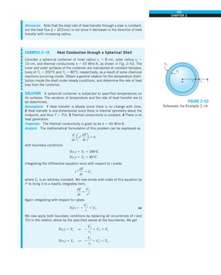 103
CHAPTER 2
Discussion Note that the total rate of heat transfer through a pipe is constant,
but the heat flux q
·
5 Q
·
/(2prL) is not since it decreases in the direction of heat
transfer with increasing radius.
EXAMPLE 2–16 Heat Conduction through a Spherical Shell
Consider a spherical container of inner radius r1 5 8 cm, outer radius r2 5
10 cm, and thermal conductivity k 5 45 W/m·K, as shown in Fig. 2–52. The
inner and outer surfaces of the container are maintained at constant tempera-
tures of T1 5 200°C and T2 5 80°C, respectively, as a result of some chemical
reactions occurring inside. Obtain a general relation for the temperature distri-
bution inside the shell under steady conditions, and determine the rate of heat
loss from the container.
SOLUTION A spherical container is subjected to specified temperatures on
its surfaces. The variation of temperature and the rate of heat transfer are to
be determined.
Assumptions 1 Heat transfer is steady since there is no change with time.
2 Heat transfer is one-dimensional since there is thermal symmetry about the
midpoint, and thus T 5 T(r). 3 Thermal conductivity is constant. 4 There is no
heat generation.
Properties The thermal conductivity is given to be k 5 45 W/m·K.
Analysis The mathematical formulation of this problem can be expressed as
d
dr
ar2
dT
dr
b 5 0
with boundary conditions
T(r1) 5 T1 5 200°C
T(r2) 5 T2 5 80°C
Integrating the differential equation once with respect to r yields
r2
dT
dr
5 C1
where C1 is an arbitrary constant. We now divide both sides of this equation by
r2
to bring it to a readily integrable form,
dT
dr
5
C1
r2
Again integrating with respect to r gives
T(r) 5 2
C1
r
1 C2 (a)
We now apply both boundary conditions by replacing all occurrences of r and
T(r) in the relation above by the specified values at the boundaries. We get
T(r1) 5 T1 S 2
C1
r1
1 C2 5 T1
T(r2) 5 T2 S 2
C1
r2
1 C2 5 T2
0 r1
T1
T2
r2 r
FIGURE 2–52
Schematic for Example 2–16.
 