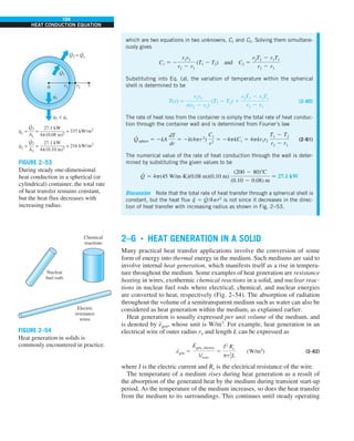 104
HEAT CONDUCTION EQUATION
which are two equations in two unknowns, C1 and C2. Solving them simultane-
ously gives
C1 5 2
r1r2
r2 2 r1
(T1 2 T2) and C2 5
r2T2 2 r1T1
r2 2 r1
Substituting into Eq. (a), the variation of temperature within the spherical
shell is determined to be
T(r) 5
r1r2
r(r2 2 r1)
(T1 2 T2) 1
r2T2 2 r1T1
r2 2 r1
(2–60)
The rate of heat loss from the container is simply the total rate of heat conduc-
tion through the container wall and is determined from Fourier’s law
Q
·
sphere 5 2kA
dT
dr
5 2k(4pr2
)
C1
r2
5 24pkC1 5 4pkr1r2
T1 2 T2
r2 2 r1
(2–61)
The numerical value of the rate of heat conduction through the wall is deter-
mined by substituting the given values to be
Q
·
5 4p(45 W/m·K)(0.08 m)(0.10 m)
(200 2 80)8C
(0.10 2 0.08) m
5 27.1 kW
Discussion Note that the total rate of heat transfer through a spherical shell is
constant, but the heat flux q
·
5 Q
·
/4pr2
is not since it decreases in the direc-
tion of heat transfer with increasing radius as shown in Fig. 2–53.
Q2 = Q1
· ·
q2  q1
· ·
0 r1 r2 r
Q1
·
q1
·
= = 337 kW/m2
q1
=
· 27.1 kW
—————
4 (0.08 m)2
Q1
—
A1 π
·
= = 216 kW/m2
q2
=
· 27.1 kW
—————
4 (0.10 m)2
Q2
—
A2 π
·
FIGURE 2–53
During steady one-dimensional
heat conduction in a spherical (or
cylindrical) container, the total rate
of heat transfer remains constant,
but the heat flux decreases with
increasing radius.
Electric
resistance
wires
Nuclear
fuel rods
Chemical
reactions
FIGURE 2–54
Heat generation in solids is
commonly encountered in practice.
2–6 ■
HEAT GENERATION IN A SOLID
Many practical heat transfer applications involve the conversion of some
form of energy into thermal energy in the medium. Such mediums are said to
involve internal heat generation, which manifests itself as a rise in tempera-
ture throughout the medium. Some examples of heat generation are resistance
heating in wires, exothermic chemical reactions in a solid, and nuclear reac-
tions in nuclear fuel rods where electrical, chemical, and nuclear energies
are converted to heat, respectively (Fig. 2–54). The absorption of radiation
throughout the volume of a semitransparent medium such as water can also be
considered as heat generation within the medium, as explained earlier.
Heat generation is usually expressed per unit volume of the medium, and
is denoted by e
·
gen, whose unit is W/m3
. For example, heat generation in an
electrical wire of outer radius ro and length L can be expressed as
e
·
gen 5
E
#
gen, electric
Vwire
5
I2
Re
pr2
oL
(W/m3
) (2–62)
where I is the electric current and Re is the electrical resistance of the wire.
The temperature of a medium rises during heat generation as a result of
the absorption of the generated heat by the medium during transient start-up
period. As the temperature of the medium increases, so does the heat transfer
from the medium to its surroundings. This continues until steady operating
 