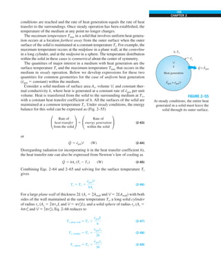 105
CHAPTER 2
conditions are reached and the rate of heat generation equals the rate of heat
transfer to the surroundings. Once steady operation has been established, the
temperature of the medium at any point no longer changes.
The maximum temperature Tmax in a solid that involves uniform heat genera-
tion occurs at a location farthest away from the outer surface when the outer
surface of the solid is maintained at a constant temperature Ts. For example, the
maximum temperature occurs at the midplane in a plane wall, at the centerline
in a long cylinder, and at the midpoint in a sphere. The temperature distribution
within the solid in these cases is symmetrical about the center of symmetry.
The quantities of major interest in a medium with heat generation are the
surface temperature Ts and the maximum temperature Tmax that occurs in the
medium in steady operation. Below we develop expressions for these two
quantities for common geometries for the case of uniform heat generation
(e
·
gen 5 constant) within the medium.
Consider a solid medium of surface area As, volume V, and constant ther-
mal conductivity k, where heat is generated at a constant rate of e
·
gen per unit
volume. Heat is transferred from the solid to the surrounding medium at T`,
with a constant heat transfer coefficient of h. All the surfaces of the solid are
maintained at a common temperature Ts. Under steady conditions, the energy
balance for this solid can be expressed as (Fig. 2–55)
°
Rate of
heat transfer
from the solid
¢ 5 °
Rate of
energy generation
within the solid
¢ (2–63)
or
Q
·
5 e
·
genV (W) (2–64)
Disregarding radiation (or incorporating it in the heat transfer coefficient h),
the heat transfer rate can also be expressed from Newton’s law of cooling as
Q
·
5 hAs (Ts 2 T`) (W) (2–65)
Combining Eqs. 2–64 and 2–65 and solving for the surface temperature Ts
gives
Ts 5 T` 1
e
#
genV
hAs
(2–66)
For a large plane wall of thickness 2L (As 5 2Awall and V 5 2LAwall) with both
sides of the wall maintained at the same temperature Ts, a long solid cylinder
of radius ro (As 5 2proL and V 5 pr2
oL), and a solid sphere of radius ro (As 5
4pr2
o and V 5 4
3pr3
o), Eq. 2–66 reduces to
Ts, plane wall 5 T` 1
e
#
genL
h
(2–67)
Ts, cylinder 5 T` 1
e
#
genro
2h
(2–68)
Ts, sphere 5 T` 1
e
#
genro
3h
(2–69)
Q = Egen
· ·
Heat generation
h, T`
Ts
V
k
Egen = egenV
· ·
FIGURE 2–55
At steady conditions, the entire heat
generated in a solid must leave the
solid through its outer surface.
 