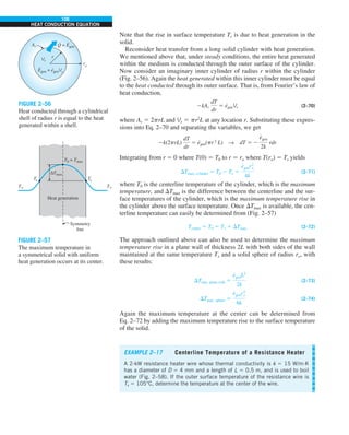 106
HEAT CONDUCTION EQUATION
Note that the rise in surface temperature Ts is due to heat generation in the
solid.
Reconsider heat transfer from a long solid cylinder with heat generation.
We mentioned above that, under steady conditions, the entire heat generated
within the medium is conducted through the outer surface of the cylinder.
Now consider an imaginary inner cylinder of radius r within the cylinder
(Fig. 2–56). Again the heat generated within this inner cylinder must be equal
to the heat conducted through its outer surface. That is, from Fourier’s law of
heat conduction,
2kAr
dT
dr
5 e
·
genVr (2–70)
where Ar 5 2prL and Vr 5 pr2
L at any location r. Substituting these expres-
sions into Eq. 2–70 and separating the variables, we get
2k(2prL)
dT
dr
5 e
·
gen(pr2
L) S dT 5 2
e
#
gen
2k
rdr
Integrating from r 5 0 where T(0) 5 T0 to r 5 ro where T(ro) 5 Ts yields
DTmax, cylinder 5 T0 2 Ts 5
e
#
genr2
o
4k
(2–71)
where T0 is the centerline temperature of the cylinder, which is the maximum
temperature, and DTmax is the difference between the centerline and the sur-
face temperatures of the cylinder, which is the maximum temperature rise in
the cylinder above the surface temperature. Once DTmax is available, the cen-
terline temperature can easily be determined from (Fig. 2–57)
Tcenter 5 T0 5 Ts 1 DTmax (2–72)
The approach outlined above can also be used to determine the maximum
temperature rise in a plane wall of thickness 2L with both sides of the wall
maintained at the same temperature Ts and a solid sphere of radius ro, with
these results:
DTmax, plane wall 5
e
#
genL2
2k
(2–73)
DTmax, sphere 5
e
#
genr2
o
6k
(2–74)
Again the maximum temperature at the center can be determined from
Eq. 2–72 by adding the maximum temperature rise to the surface temperature
of the solid.
Q = Egen
· ·
Ar
Vr
ro
r
Egen = egenVr
· ·
FIGURE 2–56
Heat conducted through a cylindrical
shell of radius r is equal to the heat
generated within a shell.
Heat generation
Symmetry
line
T`
T`
Ts Ts
T0 = Tmax
ΔTmax
FIGURE 2–57
The maximum temperature in
a symmetrical solid with uniform
heat generation occurs at its center.
EXAMPLE 2–17 Centerline Temperature of a Resistance Heater
A 2-kW resistance heater wire whose thermal conductivity is k 5 15 W/m·K
has a diameter of D 5 4 mm and a length of L 5 0.5 m, and is used to boil
water (Fig. 2–58). If the outer surface temperature of the resistance wire is
Ts 5 105°C, determine the temperature at the center of the wire.
 
