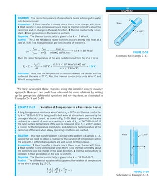 107
CHAPTER 2
SOLUTION The center temperature of a resistance heater submerged in water
is to be determined.
Assumptions 1 Heat transfer is steady since there is no change with time.
2 Heat transfer is one-dimensional since there is thermal symmetry about the
centerline and no change in the axial direction. 3 Thermal conductivity is con-
stant. 4 Heat generation in the heater is uniform.
Properties The thermal conductivity is given to be k 5 15 W/m·K.
Analysis The 2-kW resistance heater converts electric energy into heat at a
rate of 2 kW. The heat generation per unit volume of the wire is
e
·
gen 5
E
#
gen
Vwire
5
E
#
gen
pr2
oL
5
2000 W
p(0.002 m)2
(0.5 m)
5 0.318 3 109
W/m3
Then the center temperature of the wire is determined from Eq. 2–71 to be
T0 5 Ts 1
e
#
genr2
o
4k
5 105°C 1
(0.318 3 109
W/m3
)(0.002 m)2
4 3 (15 W/m
#
8C)
5 126°C
Discussion Note that the temperature difference between the center and the
surface of the wire is 21°C. Also, the thermal conductivity units W/m·°C and
W/m·K are equivalent.
We have developed these relations using the intuitive energy balance
approach. However, we could have obtained the same relations by setting
up the appropriate differential equations and solving them, as illustrated in
Examples 2–18 and 2–19.
D
=
4
m
m
Water
Ts = 105°C
T0
egen
·
Q
·
FIGURE 2–58
Schematic for Example 2–17.
EXAMPLE 2–18 Variation of Temperature in a Resistance Heater
A long homogeneous resistance wire of radius ro 5 0.2 in and thermal conductiv-
ity k 5 7.8 Btu/h·ft·°F is being used to boil water at atmospheric pressure by the
passage of electric current, as shown in Fig. 2–59. Heat is generated in the wire
uniformly as a result of resistance heating at a rate of e
·
gen 5 2400 Btu/h·in3
. If
the outer surface temperature of the wire is measured to be Ts 5 226°F, obtain
a relation for the temperature distribution, and determine the temperature at the
centerline of the wire when steady operating conditions are reached.
SOLUTION This heat transfer problem is similar to the problem in Example 2–17,
except that we need to obtain a relation for the variation of temperature within
the wire with r. Differential equations are well suited for this purpose.
Assumptions 1 Heat transfer is steady since there is no change with time.
2 Heat transfer is one-dimensional since there is no thermal symmetry about
the centerline and no change in the axial direction. 3 Thermal conductivity is
constant. 4 Heat generation in the wire is uniform.
Properties The thermal conductivity is given to be k 5 7.8 Btu/h·ft·°F.
Analysis The differential equation which governs the variation of temperature
in the wire is simply Eq. 2–27,
1
r
d
dr
ar
dT
dr
b 1
e
#
gen
k
5 0
Water 226°F
r
ro
egen
·
0
FIGURE 2–59
Schematic for Example 2–18.
 