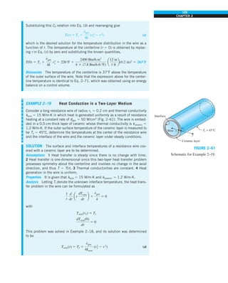 109
CHAPTER 2
Substituting this C2 relation into Eq. (b) and rearranging give
T(r) 5 Ts 1
e
#
gen
4k
(r2
o 2 r2
) (c)
which is the desired solution for the temperature distribution in the wire as a
function of r. The temperature at the centerline (r 5 0) is obtained by replac-
ing r in Eq. (c) by zero and substituting the known quantities,
T(0) 5 Ts 1
e
#
gen
4k
r2
o 5 226°F 1
2400 Btu/h·in3
4 3 (7.8 Btu/h·ft·8F)
a
12 in
1 ft
b(0.2 in)2
5 263°F
Discussion The temperature of the centerline is 37°F above the temperature
of the outer surface of the wire. Note that the expression above for the center-
line temperature is identical to Eq. 2–71, which was obtained using an energy
balance on a control volume.
EXAMPLE 2–19 Heat Conduction in a Two-Layer Medium
Consider a long resistance wire of radius r1 5 0.2 cm and thermal conductivity
kwire 5 15 W/m·K in which heat is generated uniformly as a result of resistance
heating at a constant rate of e
·
gen 5 50 W/cm3
(Fig. 2–61). The wire is embed-
ded in a 0.5-cm-thick layer of ceramic whose thermal conductivity is kceramic 5
1.2 W/m·K. If the outer surface temperature of the ceramic layer is measured to
be Ts 5 45°C, determine the temperatures at the center of the resistance wire
and the interface of the wire and the ceramic layer under steady conditions.
SOLUTION The surface and interface temperatures of a resistance wire cov-
ered with a ceramic layer are to be determined.
Assumptions 1 Heat transfer is steady since there is no change with time.
2 Heat transfer is one-dimensional since this two-layer heat transfer problem
possesses symmetry about the centerline and involves no change in the axial
direction, and thus T 5 T(r). 3 Thermal conductivities are constant. 4 Heat
generation in the wire is uniform.
Properties It is given that kwire 5 15 W/m·K and kceramic 5 1.2 W/m·K.
Analysis Letting TI denote the unknown interface temperature, the heat trans-
fer problem in the wire can be formulated as
1
r
d
dr
ar
dTwire
dr
b 1
e
#
gen
k
5 0
with
Twire(r1) 5 TI
dTwire(0)
dr
5 0
This problem was solved in Example 2–18, and its solution was determined
to be
Twire(r) 5 TI 1
e
#
gen
4kwire
(r2
1 2 r2
) (a)
Interface
Wire r1
r2
Ts = 45°C
r
Ceramic layer
FIGURE 2–61
Schematic for Example 2–19.
 