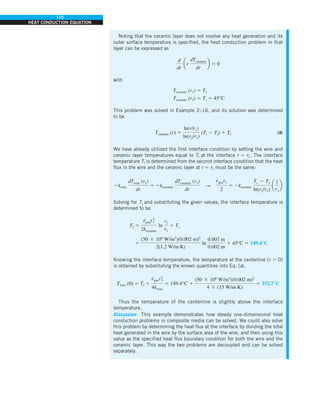 110
HEAT CONDUCTION EQUATION
Noting that the ceramic layer does not involve any heat generation and its
outer surface temperature is specified, the heat conduction problem in that
layer can be expressed as
d
dr
ar
dTceramic
dr
b 5 0
with
Tceramic (r1) 5 TI
Tceramic (r2) 5 Ts 5 45°C
This problem was solved in Example 2–16, and its solution was determined
to be
Tceramic (r) 5
ln(r/r1)
ln(r2/r1)
(Ts 2 TI) 1 TI (b)
We have already utilized the first interface condition by setting the wire and
ceramic layer temperatures equal to TI at the interface r 5 r1. The interface
temperature TI is determined from the second interface condition that the heat
flux in the wire and the ceramic layer at r 5 r1 must be the same:
2kwire
dTwire (r1)
dr
5 2kceramic
dTceramic (r1)
dr
S
e
#
genr1
2
5 2kceramic
Ts 2 TI
ln(r2/r1)
a
1
r1
b
Solving for TI and substituting the given values, the interface temperature is
determined to be
TI 5
e
#
genr2
1
2kceramic
ln
r2
r1
1 Ts
5
(50 3 106
W/m3
)(0.002 m)2
2(1.2 W/m·K)
ln
0.007 m
0.002 m
1 45°C 5 149.4°C
Knowing the interface temperature, the temperature at the centerline (r 5 0)
is obtained by substituting the known quantities into Eq. (a),
Twire (0) 5 TI 1
e
#
genr2
1
4kwire
5 149.4°C 1
(50 3 106
W/m3
)(0.002 m)2
4 3 (15 W/m·K)
5 152.7°C
Thus the temperature of the centerline is slightly above the interface
temperature.
Discussion This example demonstrates how steady one-dimensional heat
conduction problems in composite media can be solved. We could also solve
this problem by determining the heat flux at the interface by dividing the total
heat generated in the wire by the surface area of the wire, and then using this
value as the specified heat flux boundary condition for both the wire and the
ceramic layer. This way the two problems are decoupled and can be solved
separately.
 