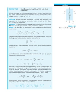 111
CHAPTER 2
EXAMPLE 2–20 Heat Conduction in a Plane Wall with Heat
Generation
A large plane wall of thickness 2L experiences a uniform heat generation
(Fig. 2–62). Determine the expression for the variation of temperature within
the wall, if (a) T1 . T2 and (b) T1 5 T2.
SOLUTION A large plane wall experiences a uniform heat generation. The
expressions for the variation of temperature within the wall for T1 . T2 and
T1 5 T2 are to be determined.
Assumptions 1 Heat conduction is steady. 2 Heat conduction is one-dimensional.
3 Thermal conductivity is constant. 4 Heat generation is uniform.
Analysis We begin with the general heat conduction equation for rectangular
coordinates,
0
0x
ak
0T
0x
b 1
0
0y
ak
0T
0y
b 1
0
0z
ak
0T
0z
b 1 e
#
gen 5 rc
0T
0t
For steady one-dimensional heat conduction and constant thermal conductiv-
ity, the general heat conduction equation is simplified to
d2
T
dx2
1
e
#
gen
k
5 0
Integrating twice gives the general solution to this second order differential
equation as
T(x) 5 2
e
#
gen
2k
x2
1 C1x 1 C2
(a) For the case of asymmetrical boundary conditions with T1 . T2, applying
the boundary conditions gives
x 5 2L: T(2L) 5 T1 5 2
e
#
gen
2k
L2
2 C1L 1 C2
x 5 L: T(L) 5 T2 5 2
e
#
gen
2k
L2
1 C1L 1 C2
Note that in this problem the coordinate system is placed at the middle of the
plane wall (x 5 0) and x to the right of the centerline is considered positive and
to the left negative. In analyzing plane wall problems with heat generation, this
notation is usually adopted in order to better capture the effect of heat genera-
tion on the temperature profile. Solving for the constants C1 and C2 yields
C1 5
T2 2 T1
2L
and C2 5
e
#
gen
2k
L2
1
T1 1 T2
2
Substituting C1 and C2 expressions into the general solution, the variation of
temperature within the wall is determined to be
T(x) 5
e
#
genL2
2k
a1 2
x2
L2
b 1
T2 2 T1
2
a
x
L
b 1
T1 1 T2
2
(a)
T2
+L
–L
x
T1
Plane
wall
FIGURE 2–62
Schematic for Example 2–20.
 