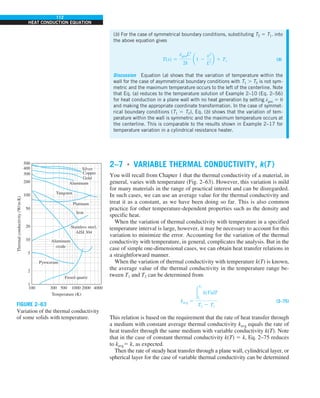 112
HEAT CONDUCTION EQUATION
2–7 ■
VARIABLE THERMAL CONDUCTIVITY, k(T )
You will recall from Chapter 1 that the thermal conductivity of a material, in
general, varies with temperature (Fig. 2–63). However, this variation is mild
for many materials in the range of practical interest and can be disregarded.
In such cases, we can use an average value for the thermal conductivity and
treat it as a constant, as we have been doing so far. This is also common
practice for other temperature-dependent properties such as the density and
specific heat.
When the variation of thermal conductivity with temperature in a specified
temperature interval is large, however, it may be necessary to account for this
variation to minimize the error. Accounting for the variation of the thermal
conductivity with temperature, in general, complicates the analysis. But in the
case of simple one-dimensional cases, we can obtain heat transfer relations in
a straightforward manner.
When the variation of thermal conductivity with temperature k(T) is known,
the average value of the thermal conductivity in the temperature range be-
tween T1 and T2 can be determined from
kavg 5
#
T2
T1
k(T)dT
T2 2 T1
(2–75)
This relation is based on the requirement that the rate of heat transfer through
a medium with constant average thermal conductivity kavg equals the rate of
heat transfer through the same medium with variable conductivity k(T). Note
that in the case of constant thermal conductivity k(T) 5 k, Eq. 2–75 reduces
to kavg5 k, as expected.
Then the rate of steady heat transfer through a plane wall, cylindrical layer, or
spherical layer for the case of variable thermal conductivity can be determined
500
400
300
200
100
50
20
10
5
2
1
100 300 500 1000 2000 4000
Thermal
conductivity
(W/
m·K)
Temperature (K)
Silver
Copper
Gold
Aluminum
Tungsten
Platinum
Iron
Stainless steel,
AISI 304
Aluminum
oxide
Pyroceram
Fused quartz
FIGURE 2–63
Variation of the thermal conductivity
of some solids with temperature.
(b) For the case of symmetrical boundary conditions, substituting T2 5 T1. into
the above equation gives
T(x) 5
e
#
genL2
2k
a1 2
x2
L2
b 1 T1 (b)
Discussion Equation (a) shows that the variation of temperature within the
wall for the case of asymmetrical boundary conditions with T1 . T2 is not sym-
metric and the maximum temperature occurs to the left of the centerline. Note
that Eq. (a) reduces to the temperature solution of Example 2–10 (Eq. 2–56)
for heat conduction in a plane wall with no heat generation by setting e
#
gen 5 0
and making the appropriate coordinate transformation. In the case of symmet-
rical boundary conditions (T1 5 T2), Eq. (b) shows that the variation of tem-
perature within the wall is symmetric and the maximum temperature occurs at
the centerline. This is comparable to the results shown in Example 2–17 for
temperature variation in a cylindrical resistance heater.
 