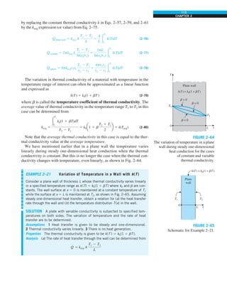 113
CHAPTER 2
by replacing the constant thermal conductivity k in Eqs. 2–57, 2–59, and 2–61
by the kavg expression (or value) from Eq. 2–75:
Q
·
plane wall 5 kavg A
T1 2 T2
L
5
A
L #
T1
T2
k(T)dT (2–76)
Q
·
cylinder 5 2pkavg L
T1 2 T2
ln(r2/r1)
5
2pL
ln(r2/r1) #
T1
T2
k(T)dT (2–77)
Q
·
sphere 5 4pkavgr1r2
T1 2 T2
r2 2 r1
5
4pr1r2
r2 2 r1
#
T1
T2
k(T)dT (2–78)
The variation in thermal conductivity of a material with temperature in the
temperature range of interest can often be approximated as a linear function
and expressed as
k(T) 5 k0(1 1 bT) (2–79)
where b is called the temperature coefficient of thermal conductivity. The
average value of thermal conductivity in the temperature range T1 to T2 in this
case can be determined from
kavg 5
#
T2
T1
k0(1 1 bT)dT
T2 2 T1
5 k0a1 1 b
T2 1 T1
2
b 5 k(Tavg) (2–80)
Note that the average thermal conductivity in this case is equal to the ther-
mal conductivity value at the average temperature.
We have mentioned earlier that in a plane wall the temperature varies
linearly during steady one-dimensional heat conduction when the thermal
conductivity is constant. But this is no longer the case when the thermal con-
ductivity changes with temperature, even linearly, as shown in Fig. 2–64.
0
Plane wall
k(T) = k0(1 + bT)
b = 0
b  0
b  0
L
T
x
T1
T2
FIGURE 2–64
The variation of temperature in a plane
wall during steady one-dimensional
heat conduction for the cases
of constant and variable
thermal conductivity.
EXAMPLE 2–21 Variation of Temperature in a Wall with k(T)
Consider a plane wall of thickness L whose thermal conductivity varies linearly
in a specified temperature range as k(T) 5 k0(1 1 bT) where k0 and b are con-
stants. The wall surface at x 5 0 is maintained at a constant temperature of T1
while the surface at x 5 L is maintained at T2, as shown in Fig. 2–65. Assuming
steady one-dimensional heat transfer, obtain a relation for (a) the heat transfer
rate through the wall and (b) the temperature distribution T(x) in the wall.
SOLUTION A plate with variable conductivity is subjected to specified tem-
peratures on both sides. The variation of temperature and the rate of heat
transfer are to be determined.
Assumptions 1 Heat transfer is given to be steady and one-dimensional.
2 Thermal conductivity varies linearly. 3 There is no heat generation.
Properties The thermal conductivity is given to be k(T ) 5 k0(1 1 bT).
Analysis (a) The rate of heat transfer through the wall can be determined from
Q
·
5 kavg A
T1 2 T2
L
0
Plane
wall
k(T) = k0(1 + bT)
L x
T2
T1
FIGURE 2–65
Schematic for Example 2–21.
 