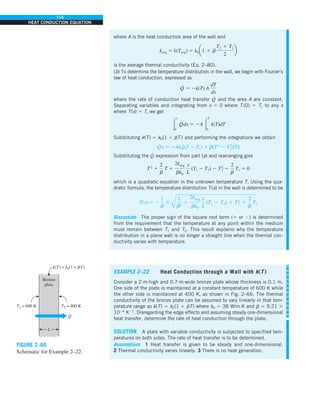 114
HEAT CONDUCTION EQUATION
Bronze
plate
k(T) = k0(1 + bT)
T2 = 400 K
T1 = 600 K
Q
·
L
FIGURE 2–66
Schematic for Example 2–22.
where A is the heat conduction area of the wall and
kavg 5 k(Tavg) 5 k0a1 1 b
T2 1 T1
2
b
is the average thermal conductivity (Eq. 2–80).
(b) To determine the temperature distribution in the wall, we begin with Fourier’s
law of heat conduction, expressed as
Q
·
5 2k(T) A
dT
dx
where the rate of conduction heat transfer Q
·
and the area A are constant.
Separating variables and integrating from x 5 0 where T (0) 5 T1 to any x
where T(x) 5 T, we get
#
x
0
Q
·
dx 5 2A #
T
T1
k(T)dT
Substituting k(T) 5 k0(1 1 bT ) and performing the integrations we obtain
Q
·
x 5 2Ak0[(T 2 T1) 1 b(T 2
2 T2
1)/2]
Substituting the Q
·
expression from part (a) and rearranging give
T2
1
2
b
T 1
2kavg
bk0
x
L
(T1 2 T2) 2 T2
1 2
2
b
T1 5 0
which is a quadratic equation in the unknown temperature T. Using the qua-
dratic formula, the temperature distribution T(x) in the wall is determined to be
T(x) 5 2
1
b
6
Å
1
b2
2
2kavg
bk0
x
L
(T1 2 T2) 1 T2
1 1
2
b
T1
Discussion The proper sign of the square root term (1 or 2) is determined
from the requirement that the temperature at any point within the medium
must remain between T1 and T2. This result explains why the temperature
distribution in a plane wall is no longer a straight line when the thermal con-
ductivity varies with temperature.
EXAMPLE 2–22 Heat Conduction through a Wall with k(T )
Consider a 2-m-high and 0.7-m-wide bronze plate whose thickness is 0.1 m.
One side of the plate is maintained at a constant temperature of 600 K while
the other side is maintained at 400 K, as shown in Fig. 2–66. The thermal
conductivity of the bronze plate can be assumed to vary linearly in that tem-
perature range as k(T) 5 k0(1 1 bT) where k0 5 38 W/m·K and b 5 9.21 3
1024
K21
. Disregarding the edge effects and assuming steady one-dimensional
heat transfer, determine the rate of heat conduction through the plate.
SOLUTION A plate with variable conductivity is subjected to specified tem-
peratures on both sides. The rate of heat transfer is to be determined.
Assumptions 1 Heat transfer is given to be steady and one-dimensional.
2 Thermal conductivity varies linearly. 3 There is no heat generation.
 