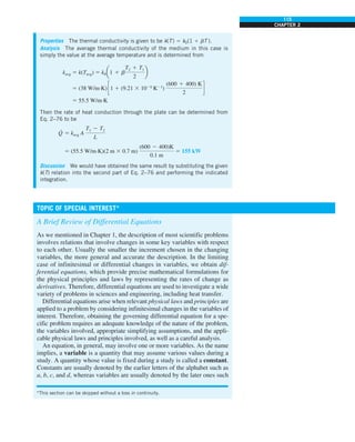 115
CHAPTER 2
Properties The thermal conductivity is given to be k(T) 5 k0(1 1 bT ).
Analysis The average thermal conductivity of the medium in this case is
simply the value at the average temperature and is determined from
kavg 5 k(Tavg) 5 k0a1 1 b
T2 1 T1
2
b
5 (38 W/m·K) c1 1 (9.21 3 1024
K21
)
(600 1 400) K
2
d
5 55.5 W/m·K
Then the rate of heat conduction through the plate can be determined from
Eq. 2–76 to be
Q
·
5 kavg A
T1 2 T2
L
5 (55.5 W/m·K)(2 m 3 0.7 m)
(600 2 400)K
0.1 m
5 155 kW
Discussion We would have obtained the same result by substituting the given
k(T) relation into the second part of Eq. 2–76 and performing the indicated
integration.
TOPIC OF SPECIAL INTEREST*
A Brief Review of Differential Equations
As we mentioned in Chapter 1, the description of most scientific problems
involves relations that involve changes in some key variables with respect
to each other. Usually the smaller the increment chosen in the changing
variables, the more general and accurate the description. In the limiting
case of infinitesimal or differential changes in variables, we obtain dif-
ferential equations, which provide precise mathematical formulations for
the physical principles and laws by representing the rates of change as
derivatives. Therefore, differential equations are used to investigate a wide
variety of problems in sciences and engineering, including heat transfer.
Differential equations arise when relevant physical laws and principles are
applied to a problem by considering infinitesimal changes in the variables of
interest. Therefore, obtaining the governing differential equation for a spe-
cific problem requires an adequate knowledge of the nature of the problem,
the variables involved, appropriate simplifying assumptions, and the appli-
cable physical laws and principles involved, as well as a careful analysis.
An equation, in general, may involve one or more variables. As the name
implies, a variable is a quantity that may assume various values during a
study. A quantity whose value is fixed during a study is called a constant.
Constants are usually denoted by the earlier letters of the alphabet such as
a, b, c, and d, whereas variables are usually denoted by the later ones such
*This section can be skipped without a loss in continuity.
 