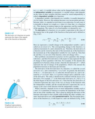 116
HEAT CONDUCTION EQUATION
as t, x, y, and z. A variable whose value can be changed arbitrarily is called
an independent variable (or argument). A variable whose value depends
on the value of other variables and thus cannot be varied independently is
called a dependent variable (or a function).
A dependent variable y that depends on a variable x is usually denoted as
y(x) for clarity. However, this notation becomes very inconvenient and cum-
bersome when y is repeated several times in an expression. In such cases it
is desirable to denote y(x) simply as y when it is clear that y is a function
of x. This shortcut in notation improves the appearance and the readability
of the equations. The value of y at a fixed number a is denoted by y(a).
The derivative of a function y(x) at a point is equivalent to the slope of
the tangent line to the graph of the function at that point and is defined as
(Fig. 2–67)
y9(x) 5
dy(x)
dx
5 lim
Dx S 0
Dy
Dx
5 lim
Dx S 0
y(x 1 Dx) 2 y(x)
Dx
(2–81)
Here Dx represents a (small) change in the independent variable x and is
called an increment of x. The corresponding change in the function y is
called an increment of y and is denoted by Dy. Therefore, the derivative of
a function can be viewed as the ratio of the increment Dy of the function to
the increment Dx of the independent variable for very small Dx. Note that
Dy and thus y9(x) are zero if the function y does not change with x.
Most problems encountered in practice involve quantities that change
with time t, and their first derivatives with respect to time represent the rate
of change of those quantities with time. For example, if N(t) denotes the
population of a bacteria colony at time t, then the first derivative N9 5 dN/dt
represents the rate of change of the population, which is the amount the
population increases or decreases per unit time.
The derivative of the first derivative of a function y is called the second
derivative of y, and is denoted by y0 or d2
y/dx2
. In general, the derivative
of the (n 2 1)st derivative of y is called the nth derivative of y and is de-
noted by y(n)
or dn
y/dxn
. Here, n is a positive integer and is called the order
of the derivative. The order n should not be confused with the degree of a
derivative. For example, y999 is the third-order derivative of y, but (y9)3
is
the third degree of the first derivative of y. Note that the first derivative of
a function represents the slope or the rate of change of the function with
the independent variable, and the second derivative represents the rate of
change of the slope of the function with the independent variable.
When a function y depends on two or more independent variables such as
x and t, it is sometimes of interest to examine the dependence of the func-
tion on one of the variables only. This is done by taking the derivative of the
function with respect to that variable while holding the other variables con-
stant. Such derivatives are called partial derivatives. The first partial deriv-
atives of the function y(x, t) with respect to x and t are defined as (Fig. 2–68)
0y
0x
5 lim
Dx S 0
y(x 1 Dx, t) 2 y(x, t)
Dx
(2–82)
y(x + Δx)
x + Δx
x
Δx
y(x)
y(x)
Tangent line
y
x
Δy
FIGURE 2–67
The derivative of a function at a point
represents the slope of the tangent
line of the function at that point.
x
y
z 'z
'x
( )y
FIGURE 2–68
Graphical representation
of partial derivative −z/−x.
 