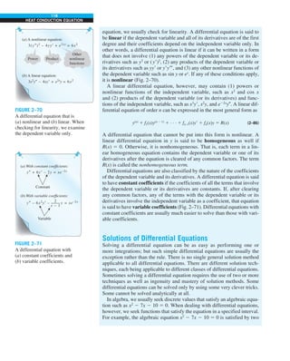 118
HEAT CONDUCTION EQUATION
equation, we usually check for linearity. A differential equation is said to
be linear if the dependent variable and all of its derivatives are of the first
degree and their coefficients depend on the independent variable only. In
other words, a differential equation is linear if it can be written in a form
that does not involve (1) any powers of the dependent variable or its de-
rivatives such as y3
or (y9)2
, (2) any products of the dependent variable or
its derivatives such as yy9 or y9y999, and (3) any other nonlinear functions of
the dependent variable such as sin y or ey
. If any of these conditions apply,
it is nonlinear (Fig. 2–70).
A linear differential equation, however, may contain (1) powers or
nonlinear functions of the independent variable, such as x2
and cos x
and (2) products of the dependent variable (or its derivatives) and func-
tions of the independent variable, such as x3
y9, x2
y, and e22x
y0. A linear dif-
ferential equation of order n can be expressed in the most general form as
y(n)
1 f1(x)y(n 2 1)
1 · · · 1 fn–1(x)y9 1 fn(x)y 5 R(x) (2–86)
A differential equation that cannot be put into this form is nonlinear. A
linear differential equation in y is said to be homogeneous as well if
R(x) 5 0. Otherwise, it is nonhomogeneous. That is, each term in a lin-
ear homogeneous equation contains the dependent variable or one of its
derivatives after the equation is cleared of any common factors. The term
R(x) is called the nonhomogeneous term.
Differential equations are also classified by the nature of the coefficients
of the dependent variable and its derivatives. A differential equation is said
to have constant coefficients if the coefficients of all the terms that involve
the dependent variable or its derivatives are constants. If, after clearing
any common factors, any of the terms with the dependent variable or its
derivatives involve the independent variable as a coefficient, that equation
is said to have variable coefficients (Fig. 2–71). Differential equations with
constant coefficients are usually much easier to solve than those with vari-
able coefficients.
Solutions of Differential Equations
Solving a differential equation can be as easy as performing one or
more integrations; but such simple differential equations are usually the
exception rather than the rule. There is no single general solution method
applicable to all differential equations. There are different solution tech-
niques, each being applicable to different classes of differential equations.
Sometimes solving a differential equation requires the use of two or more
techniques as well as ingenuity and mastery of solution methods. Some
differential equations can be solved only by using some very clever tricks.
Some cannot be solved analytically at all.
In algebra, we usually seek discrete values that satisfy an algebraic equa-
tion such as x2
2 7x 2 10 5 0. When dealing with differential equations,
however, we seek functions that satisfy the equation in a specified interval.
For example, the algebraic equation x2
2 7x 2 10 5 0 is satisfied by two
(a) A nonlinear equation:
3(y″)2
– 4yy′ + e2xy
= 6x2
(b) A linear equation:
3x2
y″ – 4xy′ + e2x
y = 6x2
Power Product
Other
nonlinear
functions
FIGURE 2–70
A differential equation that is
(a) nonlinear and (b) linear. When
checking for linearity, we examine
the dependent variable only.
(a) With constant coefficients:
y″ + 6y′ – 2y = xe–2x
(b) With variable coefficients:
Constant
Variable
y″ – 6x2
y′ – y = xe–2x
2
x – 1
FIGURE 2–71
A differential equation with
(a) constant coefficients and
(b) variable coefficients.
 