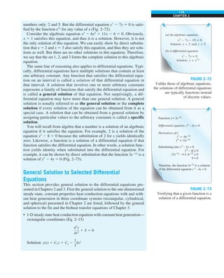 119
CHAPTER 2
numbers only: 2 and 5. But the differential equation y9 2 7y 5 0 is satis-
fied by the function e7x
for any value of x (Fig. 2–72).
Consider the algebraic equation x3
2 6x2
1 11x 2 6 5 0. Obviously,
x 5 1 satisfies this equation, and thus it is a solution. However, it is not
the only solution of this equation. We can easily show by direct substitu-
tion that x 5 2 and x 5 3 also satisfy this equation, and thus they are solu-
tions as well. But there are no other solutions to this equation. Therefore,
we say that the set 1, 2, and 3 forms the complete solution to this algebraic
equation.
The same line of reasoning also applies to differential equations. Typi-
cally, differential equations have multiple solutions that contain at least
one arbitrary constant. Any function that satisfies the differential equa-
tion on an interval is called a solution of that differential equation in
that interval. A solution that involves one or more arbitrary constants
represents a family of functions that satisfy the differential equation and
is called a general solution of that equation. Not surprisingly, a dif-
ferential equation may have more than one general solution. A general
solution is usually referred to as the general solution or the complete
solution if every solution of the equation can be obtained from it as a
special case. A solution that can be obtained from a general solution by
assigning particular values to the arbitrary constants is called a specific
solution.
You will recall from algebra that a number is a solution of an algebraic
equation if it satisfies the equation. For example, 2 is a solution of the
equation x3
2 8 5 0 because the substitution of 2 for x yields identically
zero. Likewise, a function is a solution of a differential equation if that
function satisfies the differential equation. In other words, a solution func-
tion yields identity when substituted into the differential equation. For
example, it can be shown by direct substitution that the function 3e22x
is a
solution of y0 2 4y 5 0 (Fig. 2–73).
General Solution to Selected Differential
Equations
This section provides general solution to the differential equations pre-
sented in Chapters 2 and 3. First the general solution to the one-dimensional
steady-state, constant properties heat conduction equations with and with-
out heat generation in three coordinate systems (rectangular, cylindrical,
and spherical) presented in Chapter 2 are listed, followed by the general
solution to the fin and the bioheat transfer equations of Chapter 3.
• 1-D steady state heat conduction equation with constant heat generation—
rectangular coordinates (Eq. 2–15)
d2
y
dx2
1 S 5 0
Solution: y(x) 5 C1x 1 C2 2
1
2
Sx2
(a) An algebraic equation:
y2
– 7y – 10 = 0
Solution: y = 2 and y = 5
(b) A differential equation:
y′ – 7y = 0
Solution: y = e7x
FIGURE 2–72
Unlike those of algebraic equations,
the solutions of differential equations
are typically functions instead
of discrete values.
Function: f = 3e–2x
Differential equation: y″ – 4y = 0
Derivatives of f:
f ′ = –6e–2x
f ″ = 12e–2x
Substituting into y″ – 4y = 0:
f ″ – 4f = 0
12e–2x
– 4 × 3e–2x
= 0
0 = 0
Therefore, the function 3e–2x
is a solution
of the differential equation y″ – 4y = 0.
?
?
FIGURE 2–73
Verifying that a given function is a
solution of a differential equation.
 