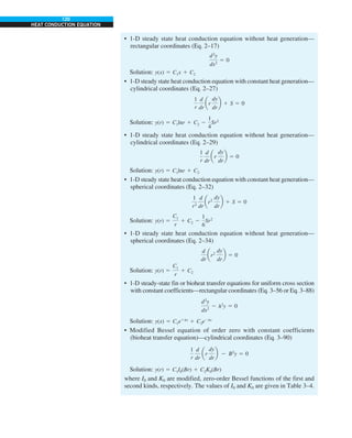 120
HEAT CONDUCTION EQUATION
• 1-D steady state heat conduction equation without heat generation—
rectangular coordinates (Eq. 2–17)
d2
y
dx2
5 0
Solution: y(x) 5 C1x 1 C2
• 1-D steady state heat conduction equation with constant heat generation—
cylindrical coordinates (Eq. 2–27)
1
r
d
dr
ar
dy
dr
b 1 S 5 0
Solution: y(r) 5 C1lnr 1 C2 2
1
4
Sr2
• 1-D steady state heat conduction equation without heat generation—
cylindrical coordinates (Eq. 2–29)
1
r
d
dr
ar
dy
dr
b 5 0
Solution: y(r) 5 C1lnr 1 C2
• 1-D steady state heat conduction equation with constant heat generation—
spherical coordinates (Eq. 2–32)
1
r2
d
dr
ar2
dy
dr
b 1 S 5 0
Solution: y(r) 5
C1
r
1 C2 2
1
6
Sr2
• 1-D steady state heat conduction equation without heat generation—
spherical coordinates (Eq. 2–34)
d
dr
ar2
dy
dr
b 5 0
Solution: y(r) 5
C1
r
1 C2
• 1-D steady-state fin or bioheat transfer equations for uniform cross section
with constant coefficients—rectangular coordinates (Eq. 3–56 or Eq. 3–88)
d2
y
dx2
2 l2
y 5 0
Solution: y(x) 5 C1e1lx
1 C2e2lx
• Modified Bessel equation of order zero with constant coefficients
(bioheat transfer equation)—cylindrical coordinates (Eq. 3–90)
1
r
d
dr
ar
dy
dr
b 2 B2
y 5 0
Solution: y(r) 5 C1I0(Br) 1 C2K0(Br)
where I0 and K0 are modified, zero-order Bessel functions of the first and
second kinds, respectively. The values of I0 and K0 are given in Table 3–4.
 