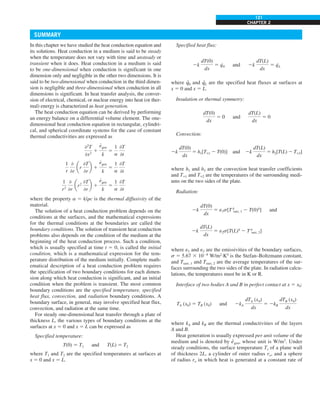 CHAPTER 2
121
In this chapter we have studied the heat conduction equation and
its solutions. Heat conduction in a medium is said to be steady
when the temperature does not vary with time and unsteady or
transient when it does. Heat conduction in a medium is said
to be one-dimensional when conduction is significant in one
dimension only and negligible in the other two dimensions. It is
said to be two-dimensional when conduction in the third dimen-
sion is negligible and three-dimensional when conduction in all
dimensions is significant. In heat transfer analysis, the conver-
sion of electrical, chemical, or nuclear energy into heat (or ther-
mal) energy is characterized as heat generation.
The heat conduction equation can be derived by performing
an energy balance on a differential volume element. The one-
dimensional heat conduction equation in rectangular, cylindri-
cal, and spherical coordinate systems for the case of constant
thermal conductivities are expressed as
02
T
0x2
1
e
#
gen
k
5
1
a
0T
0t
1
r
0
0r
ar
0T
0r
b 1
e
#
gen
k
5
1
a
0T
0t
1
r2
0
0r
ar2
0T
0r
b 1
e
#
gen
k
5
1
a
0T
0t
where the property a 5 k/rc is the thermal diffusivity of the
material.
The solution of a heat conduction problem depends on the
conditions at the surfaces, and the mathematical expressions
for the thermal conditions at the boundaries are called the
boundary conditions. The solution of transient heat conduction
problems also depends on the condition of the medium at the
beginning of the heat conduction process. Such a condition,
which is usually specified at time t 5 0, is called the initial
condition, which is a mathematical expression for the tem-
perature distribution of the medium initially. Complete math-
ematical description of a heat conduction problem requires
the specification of two boundary conditions for each dimen-
sion along which heat conduction is significant, and an initial
condition when the problem is transient. The most common
boundary conditions are the specified temperature, specified
heat flux, convection, and radiation boundary conditions. A
boundary surface, in general, may involve specified heat flux,
convection, and radiation at the same time.
For steady one-dimensional heat transfer through a plate of
thickness L, the various types of boundary conditions at the
surfaces at x 5 0 and x 5 L can be expressed as
Specified temperature:
T(0) 5 T1 and T(L) 5 T2
where T1 and T2 are the specified temperatures at surfaces at
x 5 0 and x 5 L.
Specified heat flux:
2k
dT(0)
dx
5 q
·
0 and 2k
dT(L)
dx
5 q
·
L
where q
·
0 and q
·
L are the specified heat fluxes at surfaces at
x 5 0 and x 5 L.
Insulation or thermal symmetry:
dT(0)
dx
5 0 and
dT(L)
dx
5 0
Convection:
2k
dT(0)
dx
5 h1[T`1 2 T(0)] and 2k
dT(L)
dx
5 h2[T(L) 2 T`2]
where h1 and h2 are the convection heat transfer coefficients
and T`1 and T`2 are the temperatures of the surrounding medi-
ums on the two sides of the plate.
Radiation:
2k
dT(0)
dx
5 e1s[T4
surr, 1 2 T(0)4
] and
2k
dT(L)
dx
5 e2s[T(L)4
2 T4
surr, 2]
where e1 and e2 are the emissivities of the boundary surfaces,
s 5 5.67 3 1028
W/m2
·K4
is the Stefan–Boltzmann constant,
and Tsurr, 1 and Tsurr, 2 are the average temperatures of the sur-
faces surrounding the two sides of the plate. In radiation calcu-
lations, the temperatures must be in K or R.
Interface of two bodies A and B in perfect contact at x 5 x0:
TA (x0) 5 TB (x0) and 2kA
dTA (x0)
dx
5 2kB
dTB (x0)
dx
where kA and kB are the thermal conductivities of the layers
A and B.
Heat generation is usually expressed per unit volume of the
medium and is denoted by e
·
gen, whose unit is W/m3
. Under
steady conditions, the surface temperature Ts of a plane wall
of thickness 2L, a cylinder of outer radius ro, and a sphere
of radius ro in which heat is generated at a constant rate of
SUMMARY
 