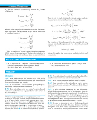 122
HEAT CONDUCTION EQUATION
e
·
gen per unit volume in a surrounding medium at T` can be
expressed as
Ts, plane wall 5 T` 1
e
#
genL
h
Ts, cylinder 5 T` 1
e
#
genro
2h
Ts, sphere 5 T` 1
e
#
genro
3h
where h is the convection heat transfer coefficient. The maxi-
mum temperature rise between the surface and the midsection
of a medium is given by
DTmax, plane wall 5
e
#
genL2
2k
DTmax, cylinder 5
e
#
genr2
o
4k
DTmax, sphere 5
e
#
genr2
o
6k
When the variation of thermal conductivity with temperature
k(T) is known, the average value of the thermal conductivity in
the temperature range between T1 and T2 can be determined from
kavg 5
#
T2
T1
k(T)dT
T2 2 T1
Then the rate of steady heat transfer through a plane wall, cy-
lindrical layer, or spherical layer can be expressed as
Q
·
plane wall 5 kavgA
T1 2 T2
L
5
A
L #
T1
T2
k(T)dT
Q
·
cylinder 5 2pkavgL
T1 2 T2
ln(r2/r1)
5
2pL
ln(r2/r1) #
T1
T2
k(T )dT
Q
·
sphere 5 4pkavgr1r2
T1 2 T2
r2 2 r1
5
4pr1r2
r2 2 r1
#
T1
T2
k(T )dT
The variation of thermal conductivity of a material with tem-
perature can often be approximated as a linear function and
expressed as
k(T) 5 k0(1 1 bT)
where b is called the temperature coefficient of thermal
conductivity.
1. W. E. Boyce and R. C. Diprima. Elementary Differential
Equations and Boundary Value Problems. 4th ed.
New York: John Wiley  Sons, 1986.
2. S. S. Kutateladze. Fundamentals of Heat Transfer. New
York: Academic Press, 1963.
REFERENCES AND SUGGESTED READING
Introduction
2–1C How does transient heat transfer differ from steady
heat transfer? How does one-dimensional heat transfer differ
from two-dimensional heat transfer?
2–2C Is heat transfer a scalar or vector quantity? Explain.
Answer the same question for temperature.
2–3C Does a heat flux vector at a point P on an isothermal
surface of a medium have to be perpendicular to the surface at
that point? Explain.
2–4C From a heat transfer point of view, what is the differ-
ence between isotropic and anisotropic materials?
2–5C What is heat generation in a solid? Give examples.
2–6C Heat generation is also referred to as energy genera-
tion or thermal energy generation. What do you think of these
phrases?
2–7C In order to size the compressor of a new refrigerator,
it is desired to determine the rate of heat transfer from the
kitchen air into the refrigerated space through the walls, door,
and the top and bottom section of the refrigerator. In your
analysis, would you treat this as a transient or steady-state heat
transfer problem? Also, would you consider the heat transfer
to be one-dimensional or multidimensional? Explain.
2–8C In order to determine the size of the heating element
of a new oven, it is desired to determine the rate of heat loss
through the walls, door, and the top and bottom section of the
oven. In your analysis, would you consider this to be a steady
PROBLEMS*
*Problems designated by a “C” are concept questions, and
students are encouraged to answer them all. Problems designated
by an “E” are in English units, and the SI users can ignore them.
Problems with the icon are solved using EES, and the complete
solutions together with parametric studies are included on the text
website. Problems with the icon are comprehensive in nature,
and are intended to be solved with an equation solver such as EES.
Problems with the icon are Prevention through Design problems.
 