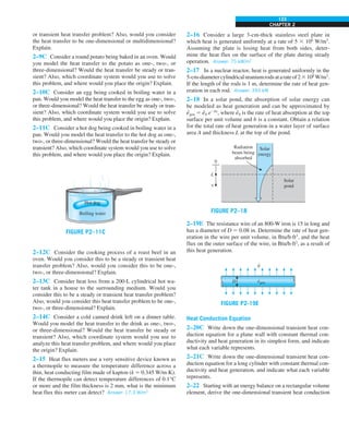 CHAPTER 2
123
or transient heat transfer problem? Also, would you consider
the heat transfer to be one-dimensional or multidimensional?
Explain.
2–9C Consider a round potato being baked in an oven. Would
you model the heat transfer to the potato as one-, two-, or
three-dimensional? Would the heat transfer be steady or tran-
sient? Also, which coordinate system would you use to solve
this problem, and where would you place the origin? Explain.
2–10C Consider an egg being cooked in boiling water in a
pan. Would you model the heat transfer to the egg as one-, two-,
or three-dimensional? Would the heat transfer be steady or tran-
sient? Also, which coordinate system would you use to solve
this problem, and where would you place the origin? Explain.
2–11C Consider a hot dog being cooked in boiling water in a
pan. Would you model the heat transfer to the hot dog as one-,
two-, or three-dimensional? Would the heat transfer be steady or
transient? Also, which coordinate system would you use to solve
this problem, and where would you place the origin? Explain.
FIGURE P2–11C
Hot dog
Boiling water
2–12C Consider the cooking process of a roast beef in an
oven. Would you consider this to be a steady or transient heat
transfer problem? Also, would you consider this to be one-,
two-, or three-dimensional? Explain.
2–13C Consider heat loss from a 200-L cylindrical hot wa-
ter tank in a house to the surrounding medium. Would you
consider this to be a steady or transient heat transfer problem?
Also, would you consider this heat transfer problem to be one-,
two-, or three-dimensional? Explain.
2–14C Consider a cold canned drink left on a dinner table.
Would you model the heat transfer to the drink as one-, two-,
or three-dimensional? Would the heat transfer be steady or
transient? Also, which coordinate system would you use to
analyze this heat transfer problem, and where would you place
the origin? Explain.
2–15 Heat flux meters use a very sensitive device known as
a thermopile to measure the temperature difference across a
thin, heat conducting film made of kapton (k 5 0.345 W/m·K).
If the thermopile can detect temperature differences of 0.1°C
or more and the film thickness is 2 mm, what is the minimum
heat flux this meter can detect? Answer: 17.3 W/m2
2–16 Consider a large 3-cm-thick stainless steel plate in
which heat is generated uniformly at a rate of 5 3 106
W/m3
.
Assuming the plate is losing heat from both sides, deter-
mine the heat flux on the surface of the plate during steady
operation. Answer: 75 kW/m2
2–17 In a nuclear reactor, heat is generated uniformly in the
5-cm-diametercylindricaluraniumrodsatarateof23108
W/m3
.
If the length of the rods is 1 m, determine the rate of heat gen-
eration in each rod. Answer: 393 kW
2–18 In a solar pond, the absorption of solar energy can
be modeled as heat generation and can be approximated by
e
·
gen 5 e
·
0 e2bx
, where e
·
0 is the rate of heat absorption at the top
surface per unit volume and b is a constant. Obtain a relation
for the total rate of heat generation in a water layer of surface
area A and thickness L at the top of the pond.
FIGURE P2–18
0
L
x
Solar
energy
Solar
pond
Radiation
beam being
absorbed
2–19E The resistance wire of an 800-W iron is 15 in long and
has a diameter of D 5 0.08 in. Determine the rate of heat gen-
eration in the wire per unit volume, in Btu/h·ft3
, and the heat
flux on the outer surface of the wire, in Btu/h·ft2
, as a result of
this heat generation.
FIGURE P2-19E
q
egen
·
D
·
Heat Conduction Equation
2–20C Write down the one-dimensional transient heat con-
duction equation for a plane wall with constant thermal con-
ductivity and heat generation in its simplest form, and indicate
what each variable represents.
2–21C Write down the one-dimensional transient heat con-
duction equation for a long cylinder with constant thermal con-
ductivity and heat generation, and indicate what each variable
represents.
2–22 Starting with an energy balance on a rectangular volume
element, derive the one-dimensional transient heat conduction
 