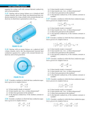 124
HEAT CONDUCTION EQUATION
equation for a plane wall with constant thermal conductivity
and no heat generation.
2–23 Starting with an energy balance on a cylindrical shell
volume element, derive the steady one-dimensional heat con-
duction equation for a long cylinder with constant thermal con-
ductivity in which heat is generated at a rate of e
·
gen.
FIGURE P2–23
0
r + Δr
r
r
L
2–24 Starting with an energy balance on a spherical shell
volume element, derive the one-dimensional transient heat
conduction equation for a sphere with constant thermal con-
ductivity and no heat generation.
FIGURE P2–24
0 R
r r
r + Δr
2–25 Consider a medium in which the heat conduction equa-
tion is given in its simplest form as
02
T
0x2
5
1
a
0T
0t
(a) Is heat transfer steady or transient?
(b) Is heat transfer one-, two-, or three-dimensional?
(c) Is there heat generation in the medium?
(d) Is the thermal conductivity of the medium constant or
variable?
2-26 Consider a medium in which the heat conduction equa-
tion is given in its simplest form as
02
T
0x2
1
02
T
0y2
5
1
a
0T
0t
(a) Is heat transfer steady or transient?
(b) Is heat transfer one-, two-, or three-dimensional?
(c) Is there heat generation in the medium?
(d) Is the thermal conductivity of the medium constant or
variable?
2–27 Consider a medium in which the heat conduction equa-
tion is given in its simplest form as
1
r
d
dr
ark
dT
dr
b 1 e
·
gen 5 0
(a) Is heat transfer steady or transient?
(b) Is heat transfer one-, two-, or three-dimensional?
(c) Is there heat generation in the medium?
(d) Is the thermal conductivity of the medium constant or
variable?
2-28 Consider a medium in which the heat conduction equa-
tion is given in its simplest form as
1
r
0
0r
akr
0T
0r
b 1
0
0z
ak
0T
0z
b 1 e
·
gen 5 0
(a) Is heat transfer steady or transient?
(b) Is heat transfer one-, two-, or three-dimensional?
(c) Is there heat generation in the medium?
(d) Is the thermal conductivity of the medium constant or
variable?
2–29 Consider a medium in which the heat conduction equa-
tion is given in its simplest form as
r
d2
T
dr2
1 2
dT
dr
5 0
(a) Is heat transfer steady or transient?
(b) Is heat transfer one-, two-, or three-dimensional?
(c) Is there heat generation in the medium?
(d) Is the thermal conductivity of the medium constant or
variable?
2–30 Consider a medium in which the heat conduction equa-
tion is given in its simplest form as
1
r2
0
0r
ar2
0T
0r
b 5
1
a
0T
0t
(a) Is heat transfer steady or transient?
(b) Is heat transfer one-, two-, or three-dimensional?
(c) Is there heat generation in the medium?
(d) Is the thermal conductivity of the medium constant or
variable?
2–31 Consider a medium in which the heat conduction equa-
tion is given in its simplest form as
1
r2
0
0r
ar2
0T
0r
b 1
1
r2
sin2
u
02
T
0f2
5
1
a
0T
0t
 