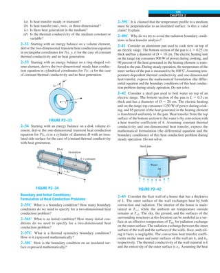 CHAPTER 2
125
(a) Is heat transfer steady or transient?
(b) Is heat transfer one-, two-, or three-dimensional?
(c) Is there heat generation in the medium?
(d) Is the thermal conductivity of the medium constant or
variable?
2–32 Starting with an energy balance on a volume element,
derive the two-dimensional transient heat conduction equation
in rectangular coordinates for T(x, y, t) for the case of constant
thermal conductivity and no heat generation.
2–33 Starting with an energy balance on a ring-shaped vol-
ume element, derive the two-dimensional steady heat conduc-
tion equation in cylindrical coordinates for T(r, z) for the case
of constant thermal conductivity and no heat generation.
FIGURE P2–33
Δz
r + Δr
r
2–34 Starting with an energy balance on a disk volume el-
ement, derive the one-dimensional transient heat conduction
equation for T(z, t) in a cylinder of diameter D with an insu-
lated side surface for the case of constant thermal conductivity
with heat generation.
egen
·
z
Disk
0
Insulation
A = constant
z + Δz
z
FIGURE P2–34
Boundary and Initial Conditions;
Formulation of Heat Conduction Problems
2–35C What is a boundary condition? How many boundary
conditions do we need to specify for a two-dimensional heat
conduction problem?
2–36C What is an initial condition? How many initial con-
ditions do we need to specify for a two-dimensional heat
conduction problem?
2–37C What is a thermal symmetry boundary condition?
How is it expressed mathematically?
2–38C How is the boundary condition on an insulated sur-
face expressed mathematically?
2–39C It is claimed that the temperature profile in a medium
must be perpendicular to an insulated surface. Is this a valid
claim? Explain.
2–40C Why do we try to avoid the radiation boundary condi-
tions in heat transfer analysis?
2–41 Consider an aluminum pan used to cook stew on top of
an electric range. The bottom section of the pan is L 5 0.25 cm
thick and has a diameter of D 5 18 cm. The electric heating unit
on the range top consumes 900 W of power during cooking, and
90 percent of the heat generated in the heating element is trans-
ferred to the pan. During steady operation, the temperature of the
inner surface of the pan is measured to be 108°C. Assuming tem-
perature-dependent thermal conductivity and one-dimensional
heat transfer, express the mathematical formulation (the differ-
ential equation and the boundary conditions) of this heat conduc-
tion problem during steady operation. Do not solve.
2–42 Consider a steel pan used to boil water on top of an
electric range. The bottom section of the pan is L 5 0.3 cm
thick and has a diameter of D 5 20 cm. The electric heating
unit on the range top consumes 1250 W of power during cook-
ing, and 85 percent of the heat generated in the heating element
is transferred uniformly to the pan. Heat transfer from the top
surface of the bottom section to the water is by convection with
a heat transfer coefficient of h. Assuming constant thermal
conductivity and one-dimensional heat transfer, express the
mathematical formulation (the differential equation and the
boundary conditions) of this heat conduction problem during
steady operation. Do not solve.
FIGURE P2–42
Steel pan
0
Water
L
x
2–43 Consider the East wall of a house that has a thickness
of L. The outer surface of the wall exchanges heat by both
convection and radiation. The interior of the house is main-
tained at T`1, while the ambient air temperature outside
remains at T`2. The sky, the ground, and the surfaces of the
surrounding structures at this location can be modeled as a sur-
face at an effective temperature of Tsky for radiation exchange
on the outer surface. The radiation exchange between the inner
surface of the wall and the surfaces of the walls, floor, and ceil-
ing it faces is negligible. The convection heat transfer coeffi-
cients on the inner and outer surfaces of the wall are h1 and h2,
respectively. The thermal conductivity of the wall material is k
and the emissivity of the outer surface is e2. Assuming the heat
 