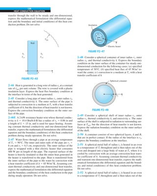126
HEAT CONDUCTION EQUATION
transfer through the wall to be steady and one-dimensional,
express the mathematical formulation (the differential equa-
tion and the boundary and initial conditions) of this heat con-
duction problem. Do not solve.
FIGURE P2–43
Tsky
h1
T`1
h2
T`2
0
Wall
L x
2–44 Heat is generated in a long wire of radius ro at a constant
rate of e
·
gen per unit volume. The wire is covered with a plastic
insulation layer. Express the heat flux boundary condition at
the interface in terms of the heat generated.
2–45 Consider a long pipe of inner radius r1, outer radius r2,
and thermal conductivity k. The outer surface of the pipe is
subjected to convection to a medium at T` with a heat transfer
coefficient of h, but the direction of heat transfer is not known.
Express the convection boundary condition on the outer sur-
face of the pipe.
2–46E A 2-kW resistance heater wire whose thermal conduc-
tivity is k 5 10.4 Btu/h·ft·R has a radius of ro 5 0.06 in and
a length of L 5 15 in, and is used for space heating. Assum-
ing constant thermal conductivity and one-dimensional heat
transfer, express the mathematical formulation (the differential
equation and the boundary conditions) of this heat conduction
problem during steady operation. Do not solve.
2–47 Water flows through a pipe at an average temperature
of T` 5 90°C. The inner and outer radii of the pipe are r1 5
6 cm and r2 5 6.5 cm, respectively. The outer surface of the
pipe is wrapped with a thin electric heater that consumes
400 W per m length of the pipe. The exposed surface of the
heater is heavily insulated so that the entire heat generated in
the heater is transferred to the pipe. Heat is transferred from
the inner surface of the pipe to the water by convection with
a heat transfer coefficient of h 5 85 W/m2
·K. Assuming con-
stant thermal conductivity and one-dimensional heat transfer,
express the mathematical formulation (the differential equation
and the boundary conditions) of the heat conduction in the pipe
during steady operation. Do not solve.
Electric heater
Insulation
Water
0
r1
h
T`
r2
r
FIGURE P2–47
2–48 Consider a spherical container of inner radius r1, outer
radius r2, and thermal conductivity k. Express the boundary
condition on the inner surface of the container for steady one-
dimensional conduction for the following cases: (a) specified
temperature of 50°C, (b) specified heat flux of 45 W/m2
to-
ward the center, (c) convection to a medium at T` with a heat
transfer coefficient of h.
FIGURE P2–48
r1
Spherical container
r2 r
2–49 Consider a spherical shell of inner radius r1, outer
radius r2, thermal conductivity k, and emissivity e. The outer
surface of the shell is subjected to radiation to surrounding sur-
faces at Tsurr, but the direction of heat transfer is not known.
Express the radiation boundary condition on the outer surface
of the shell.
2–50 A container consists of two spherical layers, A and B,
that are in perfect contact. If the radius of the interface is ro,
express the boundary conditions at the interface.
2–51 A spherical metal ball of radius ro is heated in an oven
to a temperature of Ti throughout and is then taken out of the
oven and dropped into a large body of water at T` where it is
cooled by convection with an average convection heat trans-
fer coefficient of h. Assuming constant thermal conductivity
and transient one-dimensional heat transfer, express the math-
ematical formulation (the differential equation and the bound-
ary and initial conditions) of this heat conduction problem.
Do not solve.
2–52 A spherical metal ball of radius ro is heated in an oven
to a temperature of Ti throughout and is then taken out of the
 