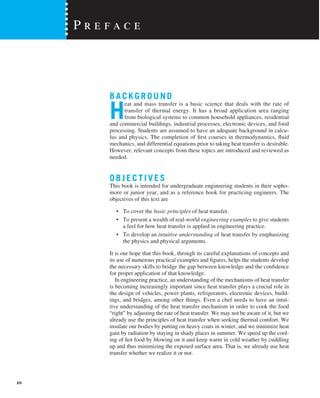 BACKGROUND
H
eat and mass transfer is a basic science that deals with the rate of
transfer of thermal energy. It has a broad application area ranging
from biological systems to common household appliances, residential
and commercial buildings, industrial processes, electronic devices, and food
processing. Students are assumed to have an adequate background in calcu-
lus and physics. The completion of first courses in thermodynamics, fluid
mechanics, and differential equations prior to taking heat transfer is desirable.
However, relevant concepts from these topics are introduced and reviewed as
needed.
OBJECTI VES
This book is intended for undergraduate engineering students in their sopho-
more or junior year, and as a reference book for practicing engineers. The
objectives of this text are
• To cover the basic principles of heat transfer.
• To present a wealth of real-world engineering examples to give students
a feel for how heat transfer is applied in engineering practice.
• To develop an intuitive understanding of heat transfer by emphasizing
the physics and physical arguments.
It is our hope that this book, through its careful explanations of concepts and
its use of numerous practical examples and figures, helps the students develop
the necessary skills to bridge the gap between knowledge and the confidence
for proper application of that knowledge.
In engineering practice, an understanding of the mechanisms of heat transfer
is becoming increasingly important since heat transfer plays a crucial role in
the design of vehicles, power plants, refrigerators, electronic devices, build-
ings, and bridges, among other things. Even a chef needs to have an intui-
tive understanding of the heat transfer mechanism in order to cook the food
“right” by adjusting the rate of heat transfer. We may not be aware of it, but we
already use the principles of heat transfer when seeking thermal comfort. We
insulate our bodies by putting on heavy coats in winter, and we minimize heat
gain by radiation by staying in shady places in summer. We speed up the cool-
ing of hot food by blowing on it and keep warm in cold weather by cuddling
up and thus minimizing the exposed surface area. That is, we already use heat
transfer whether we realize it or not.
P r e f a c e
xiv
 