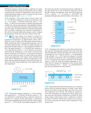 128
HEAT CONDUCTION EQUATION
differential equation and the boundary conditions for steady
one-dimensional heat conduction through the wall, (b) obtain
a relation for the variation of temperature in the wall by solv-
ing the differential equation, and (c) evaluate the rate of heat
transfer through the wall. Answer: (c) 7389 W
2–60 Consider a 20-cm-thick large concrete plane wall
(k 5 0.77 W/m·K) subjected to convection on both sides with
T`1 5 27°C and h1 5 5 W/m2
·K on the inside, and T`2 5 8°C
and h2 512 W/m2
·K on the outside. Assuming constant thermal
conductivity with no heat generation and negligible radiation,
(a) express the differential equation and the boundary condi-
tions for steady one-dimensional heat conduction through the
wall, (b) obtain a relation for the variation of temperature in
the wall by solving the differential equation, and (c) evaluate
the temperatures at the inner and outer surfaces of the wall.
2–61 The outer surface of an engine is situated in a
place where oil leakage can occur. Some oils have
autoignition temperatures of approximately above 250°C.
When oil comes in contact with a hot engine surface that has a
higher temperature than its autoignition temperature, the oil
can ignite spontaneously. Treating the engine housing as a
plane wall, the inner surface (x 5 0) is subjected to 6 kW/m2
of
heat. The engine housing (k 5 13.5 W/m∙K) has a thickness of
1 cm, and the outer surface (x 5 L) is exposed to an environ-
ment where the ambient air is 35°C with a convection heat
transfer coefficient of 20 W/m2
∙K. To prevent fire hazard in
the event the leaked oil comes in contact with the hot engine
surface, the temperature of the engine surface should be kept
below 200°C. Determine the variation of temperature in the
engine housing and the temperatures of the inner and outer sur-
faces. Is the outer surface temperature of the engine below the
safe temperature?
0
L
x
Engine housing
k = 13.5 W/m·K
q0 = 6 kW/m2
.
T(L)  200°C
h, T`
FIGURE P2–61
2–62 A large plane wall has a thickness L 5 50 cm and ther-
mal conductivity k 5 25 W/m∙K. On the left surface (x 5 0),
it is subjected to a uniform heat flux q
∙
0 while the surface tem-
perature T0 is constant. On the right surface, it experiences
convection and radiation heat transfer while the surface temper-
ature is TL 5 225°C and the surrounding temperature is 25°C.
The emissivity and the convection heat transfer coefficient on
the right surface are 0.7 and 15 W/m2
∙K, respectively. Show
that the variation of temperature in the wall can be expressed
as T(x) 5 (q
∙
0/k)(L 2 x) 1 TL, where q
∙
0 5 5130 W/m2
, and
determine the temperature of the left surface of the wall at x 5 0.
FIGURE P2–62
T` = 25°C
h = 15 W/m2
·K
k = 25 W/m·K
e = 0.7
Plane
wall
q0
.
L
0 x
Tsurr = 25°C
TL = 225°C
2–63 A flat-plate solar collector is used to heat water by hav-
ing water flow through tubes attached at the back of the thin
solar absorber plate. The absorber plate has an emissivity and
an absorptivity of 0.9. The top surface (x 5 0) temperature
of the absorber is T0 5 35°C, and solar radiation is incident
on the absorber at 500 W/m2
with a surrounding temperature
of 0°C. Convection heat transfer coefficient at the absorber
surface is 5 W/m2
∙K, while the ambient temperature is 25°C.
Show that the variation of temperature in the absorber plate
can be expressed as T(x) 5 2(q
∙
0/k)x 1 T0, and determine net
heat flux q
∙
0 absorbed by the solar collector.
h, T`
e, a, T`
x
qsolar
.
Absorber plate
Water tubes
Insulation
FIGURE P2–63
2–64 Electrically heated draw batch furnaces are commonly
used in the heat treatment industry. Consider a draw batch
furnace front made of a 20-mm thick steel plate with a ther-
mal conductivity of 25 W/m·K. The furnace is situated in a
room with surrounding air temperature of 20°C and an aver-
age convection heat transfer coefficient of 10 W/m2
·K. If the
inside surface of the furnace front is subjected to uniform
heat flux of 5 kW/m2
and the outer surface has an emissiv-
ity of 0.30, determine the inside surface temperature of the
furnace front.
 
