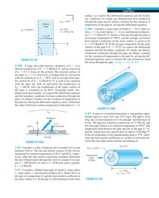 CHAPTER 2
129
FIGURE P2–64
0
L
Furnace
front
Air, 20°C
h = 10 W/m2
·K
e = 0.30
k = 25 W/m·K
x
T0
q0
= 5 kW/m2
·
TL
Tsurr = 20°C
2–65E A large steel plate having a thickness of L 5 4 in,
thermal conductivity of k 5 7.2 Btu/h·ft·°F, and an emissivity
of e 5 0.7 is lying on the ground. The exposed surface of
the plate at x 5 L is known to exchange heat by convection
with the ambient air at T` 5 90°F with an average heat trans-
fer coefficient of h 5 12 Btu/h·ft2
·°F as well as by radiation
with the open sky with an equivalent sky temperature of
Tsky 5 480 R. Also, the temperature of the upper surface of
the plate is measured to be 80°F. Assuming steady one-
dimensional heat transfer, (a) express the differential equation
and the boundary conditions for heat conduction through the
plate, (b) obtain a relation for the variation of temperature in
the plate by solving the differential equation, and (c) determine
the value of the lower surface temperature of the plate at x 5 0.
FIGURE P2–65E
L
x
0
Ground
80°F
Radiation
Tsky
Plate
h, T`
Convection
e
2–66 Consider a solid cylindrical rod of length 0.15 m and
diameter 0.05 m. The top and bottom surfaces of the rod are
maintained at constant temperatures of 20°C and 95°C, respec-
tively, while the side surface is perfectly insulated. Determine
the rate of heat transfer through the rod if it is made of (a) cop-
per, k 5 380 W/m·K, (b) steel, k 5 18 W/m·K, and (c) granite,
k 5 1.2 W/m·K.
2–67 Consider a chilled-water pipe of length L, inner radius
r1, outer radius r2, and thermal conductivity k. Water flows in
the pipe at a temperature Tf and the heat transfer coefficient at
the inner surface is h. If the pipe is well-insulated on the outer
surface, (a) express the differential equation and the bound-
ary conditions for steady one-dimensional heat conduction
through the pipe and (b) obtain a relation for the variation of
temperature in the pipe by solving the differential equation.
2–68E Consider a steam pipe of length L 5 30 ft, inner ra-
dius r1 5 2 in, outer radius r2 5 2.4 in, and thermal conductiv-
ity k 5 7.2 Btu/h·ft·°F. Steam is flowing through the pipe at
an average temperature of 300°F, and the average convection
heat transfer coefficient on the inner surface is given to be
h 5 12.5 Btu/h·ft2
·°F. If the average temperature on the outer
surfaces of the pipe is T2 5 175°F, (a) express the differential
equation and the boundary conditions for steady one-dimen-
sional heat conduction through the pipe, (b) obtain a relation
for the variation of temperature in the pipe by solving the dif-
ferential equation, and (c) evaluate the rate of heat loss from
the steam through the pipe. Answer: (c) 46,630 Btu/h
FIGURE P2–68E
L
0
h
r1 r2
r
Steam
300°F
T2 = 175°F
2–69 A pipe in a manufacturing plant is transporting super-
heated vapor at a mass flow rate of 0.3 kg/s. The pipe is 10 m
long, has an inner diameter of 5 cm and pipe wall thickness of
6 mm. The pipe has a thermal conductivity of 17 W/m·K, and
the inner pipe surface is at a uniform temperature of 120°C. The
temperature drop between the inlet and exit of the pipe is 7°C,
and the constant pressure specific heat of vapor is 2190 J/kg·°C.
If the air temperature in the manufacturing plant is 25°C, deter-
mine the heat transfer coefficient as a result of convection be-
tween the outer pipe surface and the surrounding air.
FIGURE P2–69
Superheated
vapor
0.3 kg/s
Air, 25°C
T(r1) = 120°C
L = 10 m
Tin – Tout = 7°C
r2
r1
 