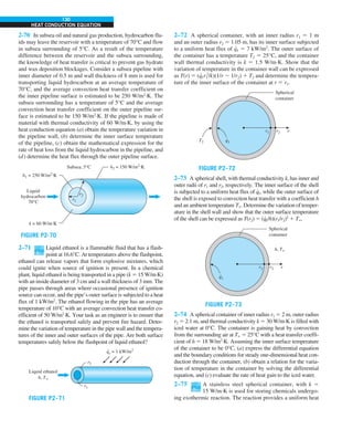 130
HEAT CONDUCTION EQUATION
2-70 In subsea oil and natural gas production, hydrocarbon flu-
ids may leave the reservoir with a temperature of 70°C and flow
in subsea surrounding of 5°C. As a result of the temperature
difference between the reservoir and the subsea surrounding,
the knowledge of heat transfer is critical to prevent gas hydrate
and wax deposition blockages. Consider a subsea pipeline with
inner diameter of 0.5 m and wall thickness of 8 mm is used for
transporting liquid hydrocarbon at an average temperature of
70°C, and the average convection heat transfer coefficient on
the inner pipeline surface is estimated to be 250 W/m2
·K. The
subsea surrounding has a temperature of 5°C and the average
convection heat transfer coefficient on the outer pipeline sur-
face is estimated to be 150 W/m2
·K. If the pipeline is made of
material with thermal conductivity of 60 W/m·K, by using the
heat conduction equation (a) obtain the temperature variation in
the pipeline wall, (b) determine the inner surface temperature
of the pipeline, (c) obtain the mathematical expression for the
rate of heat loss from the liquid hydrocarbon in the pipeline, and
(d) determine the heat flux through the outer pipeline surface.
FIGURE P2-70
Liquid
hydrocarbon
70°C
Subsea, 5°C
h1 = 250 W/m2.K
h2 = 150 W/m2.K
k = 60 W/m.K
r2
r1
2–71 Liquid ethanol is a flammable fluid that has a flash-
point at 16.6°C. At temperatures above the flashpoint,
ethanol can release vapors that form explosive mixtures, which
could ignite when source of ignition is present. In a chemical
plant, liquid ethanol is being transported in a pipe (k 5 15 W/m∙K)
with an inside diameter of 3 cm and a wall thickness of 3 mm. The
pipe passes through areas where occasional presence of ignition
source can occur, and the pipe’s outer surface is subjected to a heat
flux of 1 kW/m2
. The ethanol flowing in the pipe has an average
temperature of 10°C with an average convection heat transfer co-
efficient of 50 W/m2
∙K. Your task as an engineer is to ensure that
the ethanol is transported safely and prevent fire hazard. Deter-
mine the variation of temperature in the pipe wall and the tempera-
tures of the inner and outer surfaces of the pipe. Are both surface
temperatures safely below the flashpoint of liquid ethanol?
r2
r1
Liquid ethanol
h, T`
qs = 1 kW/m2
.
FIGURE P2–71
2–72 A spherical container, with an inner radius r1 5 1 m
and an outer radius r2 5 1.05 m, has its inner surface subjected
to a uniform heat flux of q
∙
1 5 7 kW/m2
. The outer surface of
the container has a temperature T2 5 25°C, and the container
wall thermal conductivity is k 5 1.5 W/m∙K. Show that the
variation of temperature in the container wall can be expressed
as T(r) 5 (q
∙
1r1
2
/k)(1/r 2 1/r2) 1 T2 and determine the tempera-
ture of the inner surface of the container at r 5 r1.
r1 r2
T2
r
Spherical
container
q1
.
FIGURE P2–72
2–73 A spherical shell, with thermal conductivity k, has inner and
outer radii of r1 and r2, respectively. The inner surface of the shell
is subjected to a uniform heat flux of q
∙
1, while the outer surface of
the shell is exposed to convection heat transfer with a coefficient h
and an ambient temperature T`. Determine the variation of temper-
ature in the shell wall and show that the outer surface temperature
of the shell can be expressed as T(r2) 5 (q
∙
1/h)(r1/r2)2
1 T`.
r1 r2 r
Spherical
container
q1
.
h, T`
FIGURE P2–73
2–74 A spherical container of inner radius r1 5 2 m, outer radius
r2 5 2.1 m, and thermal conductivity k 5 30 W/m·K is filled with
iced water at 0°C. The container is gaining heat by convection
from the surrounding air at T` 5 25°C with a heat transfer coeffi-
cient of h 5 18 W/m2
·K. Assuming the inner surface temperature
of the container to be 0°C, (a) express the differential equation
and the boundary conditions for steady one-dimensional heat con-
duction through the container, (b) obtain a relation for the varia-
tion of temperature in the container by solving the differential
equation, and (c) evaluate the rate of heat gain to the iced water.
2–75 A stainless steel spherical container, with k 5
15 W/m∙K is used for storing chemicals undergo-
ing exothermic reaction. The reaction provides a uniform heat
 