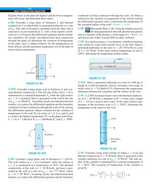 132
HEAT CONDUCTION EQUATION
Explain where in the plate the highest and the lowest tempera-
tures will occur, and determine their values.
2–86 Consider a large plate of thickness L and thermal
conductivity k in which heat is generated uniformly at a rate
of e
·
gen. One side of the plate is insulated while the other side is
exposed to an environment at T` with a heat transfer coeffi-
cient of h. (a) Express the differential equation and the bound-
ary conditions for steady one-dimensional heat conduction
through the plate, (b) determine the variation of temperature
in the plate, and (c) obtain relations for the temperatures on
both surfaces and the maximum temperature rise in the plate in
terms of given parameters.
FIGURE P2–86
T`
h
0
L x
k
egen
·
Insulated
2–87E Consider a large plane wall of thickness L and con-
stant thermal conductivity k. The left side of the wall (x 5 0) is
maintained at a constant temperature T0, while the right surface
at x 5 L is insulated. Heat is generated in the wall at the rate
of e
∙
gen 5 ax2
Btu/h·ft3
. Assuming steady one-dimensional heat
transfer, (a) express the differential equation and the boundary
conditions for heat conduction through the wall, (b) by solving
the differential equation, obtain a relation for the variation of
temperature in the wall T(x) in terms of x, L, k, a, and T0, and
(c) what is the highest temperature (ºC) in the plane wall when:
L 5 1 ft, k 5 5 Btu/h·ft·ºF, a 5 1200 Btu/h·ft5
, and T0 5 700ºF.
T0
0
L x
k
egen
·
Insulated
FIGURE P2–87E
2–88 Consider a large plane wall of thickness L 5 0.05 m.
The wall surface at x 5 0 is insulated, while the surface at
x 5 L is maintained at a temperature of 30°C. The thermal
conductivity of the wall is k 5 30 W/m·K, and heat is gen-
erated in the wall at a rate of e
·
gen 5 e
·
0e20.5x/L
W/m3
where
e
·
0 5 8 3 106
W/m3
. Assuming steady one-dimensional heat
transfer, (a) express the differential equation and the boundary
conditions for heat conduction through the wall, (b) obtain a
relation for the variation of temperature in the wall by solving
the differential equation, and (c) determine the temperature of
the insulated surface of the wall. Answer: (c) 314°C
2–89 Reconsider Prob. 2–88. Using the relation given for
the heat generation in the wall, plot the heat genera-
tion as a function of the distance x in the range of x 5 0 to x 5 L,
and discuss the results. Use the EES (or other) software.
2–90 In a nuclear reactor, 1-cm-diameter cylindrical uranium
rods cooled by water from outside serve as the fuel. Heat is
generated uniformly in the rods (k 5 29.5 W/m·K) at a rate
of 4 3 107
W/m3
. If the outer surface temperature of rods is
220°C, determine the temperature at their center.
FIGURE P2–90
Uranium rod
220°C
egen
·
2–91E Heat is generated uniformly at a rate of 3 kW per ft
length in a 0.08-in-diameter electric resistance wire made of
nickel steel (k 5 5.8 Btu/h·ft·°F). Determine the temperature
difference between the centerline and the surface of the wire.
2–92 A 2-kW resistance heater wire with thermal conductiv-
ity of k 5 20 W/m·K, a diameter of D 5 4 mm, and a length
of L 5 0.9 m is used to boil water. If the outer surface tem-
perature of the resistance wire is Ts 5 230°C, determine the
temperature at the center of the wire.
FIGURE P2–92
230°C
0
Resistance
heater
D
r
2–93 Consider a long solid cylinder of radius ro 5 4 cm and
thermal conductivity k 5 25 W/m·K. Heat is generated in the
cylinder uniformly at a rate of e
·
gen 5 35 W/cm3
. The side sur-
face of the cylinder is maintained at a constant temperature of
Ts 5 80°C. The variation of temperature in the cylinder is
given by
T(r) 5
e
#
genr2
o
k
c1 2 c1 2 a
r
ro
b
2
d 1 Ts
 