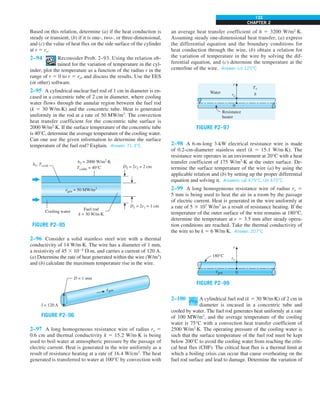 CHAPTER 2
133
Based on this relation, determine (a) if the heat conduction is
steady or transient, (b) if it is one-, two-, or three-dimensional,
and (c) the value of heat flux on the side surface of the cylinder
at r 5 ro.
2–94 Reconsider Prob. 2–93. Using the relation ob-
tained for the variation of temperature in the cyl-
inder, plot the temperature as a function of the radius r in the
range of r 5 0 to r 5 ro, and discuss the results. Use the EES
(or other) software.
2–95 A cylindrical nuclear fuel rod of 1 cm in diameter is en-
cased in a concentric tube of 2 cm in diameter, where cooling
water flows through the annular region between the fuel rod
(k 5 30 W/m·K) and the concentric tube. Heat is generated
uniformly in the rod at a rate of 50 MW/m3
. The convection
heat transfer coefficient for the concentric tube surface is
2000 W/m2
·K. If the surface temperature of the concentric tube
is 40°C, determine the average temperature of the cooling water.
Can one use the given information to determine the surface
temperature of the fuel rod? Explain. Answer: 71.3°C
FIGURE P2–95
Cooling water
Fuel rod
k = 30 W/m.K
h1, Ts,rod D2 = 2r2 = 2 cm
D1 = 2r1 = 1 cm
h2 = 2000 W/m2.K
Ts,tube = 40°C
egen = 50 MW/m3
·
2–96 Consider a solid stainless steel wire with a thermal
conductivity of 14 W/m·K. The wire has a diameter of 1 mm,
a resistivity of 45 3 1028
Æ·m, and carries a current of 120 A.
(a) Determine the rate of heat generated within the wire (W/m3
)
and (b) calculate the maximum temperature rise in the wire.
D = 1 mm
I = 120 A
egen
·
FIGURE P2–96
2–97 A long homogeneous resistance wire of radius ro 5
0.6 cm and thermal conductivity k 5 15.2 W/m·K is being
used to boil water at atmospheric pressure by the passage of
electric current. Heat is generated in the wire uniformly as a
result of resistance heating at a rate of 16.4 W/cm3
. The heat
generated is transferred to water at 100°C by convection with
an average heat transfer coefficient of h 5 3200 W/m2
·K.
Assuming steady one-dimensional heat transfer, (a) express
the differential equation and the boundary conditions for
heat conduction through the wire, (b) obtain a relation for
the variation of temperature in the wire by solving the dif-
ferential equation, and (c) determine the temperature at the
centerline of the wire. Answer: (c) 125°C
0
r
ro
Resistance
heater
Water
T`
h
FIGURE P2–97
2–98 A 6-m-long 3-kW electrical resistance wire is made
of 0.2-cm-diameter stainless steel (k 5 15.1 W/m·K). The
resistance wire operates in an environment at 20°C with a heat
transfer coefficient of 175 W/m2
·K at the outer surface. De-
termine the surface temperature of the wire (a) by using the
applicable relation and (b) by setting up the proper differential
equation and solving it. Answers: (a) 475°C, (b) 475°C
2–99 A long homogeneous resistance wire of radius ro 5
5 mm is being used to heat the air in a room by the passage
of electric current. Heat is generated in the wire uniformly at
a rate of 5 3 107
W/m3
as a result of resistance heating. If the
temperature of the outer surface of the wire remains at 180°C,
determine the temperature at r 5 3.5 mm after steady opera-
tion conditions are reached. Take the thermal conductivity of
the wire to be k 5 6 W/m·K. Answer: 207°C
FIGURE P2–99
0
r
ro
180°C
egen
·
2–100 A cylindrical fuel rod (k 5 30 W/m∙K) of 2 cm in
diameter is encased in a concentric tube and
cooled by water. The fuel rod generates heat uniformly at a rate
of 100 MW/m3
, and the average temperature of the cooling
water is 75°C with a convection heat transfer coefficient of
2500 W/m2
∙K. The operating pressure of the cooling water is
such that the surface temperature of the fuel rod must be kept
below 200°C to avoid the cooling water from reaching the criti-
cal heat flux (CHF). The critical heat flux is a thermal limit at
which a boiling crisis can occur that cause overheating on the
fuel rod surface and lead to damage. Determine the variation of
 