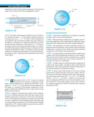 134
HEAT CONDUCTION EQUATION
temperature in the fuel rod and the temperature of the fuel rod
surface. Is the surface of the fuel rod adequately cooled?
egen = 100 MW/m3
·
T(ro)
D = 2 cm
Cooling water
2500 W/m2
·K, 75°C
Fuel rod
FIGURE P2–100
2–101 Consider a homogeneous spherical piece of radioac-
tive material of radius ro 5 0.04 m that is generating heat at
a constant rate of e
·
gen 5 5 3 107
W/m3
. The heat generated
is dissipated to the environment steadily. The outer surface of
the sphere is maintained at a uniform temperature of 110°C
and the thermal conductivity of the sphere is k 5 15 W/m·K.
Assuming steady one-dimensional heat transfer, (a) express
the differential equation and the boundary conditions for heat
conduction through the sphere, (b) obtain a relation for the
variation of temperature in the sphere by solving the differen-
tial equation, and (c) determine the temperature at the center
of the sphere.
FIGURE P2–101
0
110°C
ro r
egen
.
2–102 Reconsider Prob. 2–101. Using the relation
obtained for the variation of temperature in the
sphere, plot the temperature as a function of the radius r in the
range of r 5 0 to r 5 ro. Also, plot the center temperature of
the sphere as a function of the thermal conductivity in the
range of 10 W/m·K to 400 W/m·K. Discuss the results. Use the
EES (or other) software.
2–103 A spherical communication satellite with a diameter
of 2.5 m is orbiting around the earth. The outer surface of the
satellite in space has an emissivity of 0.75 and a solar absorp-
tivity of 0.10, while solar radiation is incident on the spacecraft
at a rate of 1000 W/m2
. If the satellite is made of material with
an average thermal conductivity of 5 W/m·K and the midpoint
temperature is 0°C, determine the heat generation rate and the
surface temperature of the satellite.
FIGURE P2–103
qrad
·
e = 0.75
qabs
·
as = 0.10
Ts
Satellite
k = 5 W/m.K
T0 = 0°C
egen
·
Variable Thermal Conductivity
2–104C Is the thermal conductivity of a medium, in general,
constant or does it vary with temperature?
2–105C When the thermal conductivity of a medium varies lin-
early with temperature, is the average thermal conductivity always
equivalent to the conductivity value at the average temperature?
2–106C The temperature of a plane wall during steady one-
dimensional heat conduction varies linearly when the thermal
conductivity is constant. Is this still the case when the thermal
conductivity varies linearly with temperature?
2–107C Consider steady one-dimensional heat conduction in
a plane wall in which the thermal conductivity varies linearly.
The error involved in heat transfer calculations by assuming
constant thermal conductivity at the average temperature is
(a) none, (b) small, or (c) significant.
2–108C Consider steady one-dimensional heat conduction in
a plane wall, long cylinder, and sphere with constant thermal
conductivity and no heat generation. Will the temperature in
any of these mediums vary linearly? Explain.
2–109 A silicon wafer with thickness of 925 mm is being
heated with a uniform heat flux at the lower surface. The sili-
con wafer has a thermal conductivity that varies with tempera-
ture and can be expressed as k(T) 5 (a 1 bT 1 cT2
) W/m·K,
where a 5 437, b 5 21.29, and c 5 0.00111. To avoid warp-
ing, the temperature difference across the wafer thickness can-
not exceed 2°C. If the upper surface of the silicon wafer is
at a uniform temperature of 600 K, determine the maximum
allowable heat flux.
FIGURE P2-109
L
x
0
T2
T1
q
.
Silicon wafer
k(T) = a + bT + cT2
 