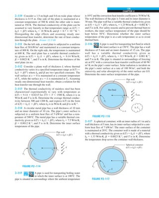 CHAPTER 2
135
2–110 Consider a 1.5-m-high and 0.6-m-wide plate whose
thickness is 0.15 m. One side of the plate is maintained at a
constant temperature of 500 K while the other side is main-
tained at 350 K. The thermal conductivity of the plate can be
assumed to vary linearly in that temperature range as k(T) 5
k0(1 1 bT) where k0 5 18 W/m·K and b 5 8.7 3 1024
K21
.
Disregarding the edge effects and assuming steady one-
dimensional heat transfer, determine the rate of heat conduc-
tion through the plate. Answer: 22.2 kW
2–111 On the left side, a steel plate is subjected to a uniform
heat flux of 50 kW/m2
and maintained at a constant tempera-
ture of 800 K. On the right side, the temperature is maintained
at 600 K. The steel plate has a variable thermal conductiv-
ity given as k(T) 5 k0 (1 1 bT), where k0 5 9.14 W/m∙K,
b 5 0.0023 K21
, and T is in K. Determine the thickness of the
steel plate (in m).
2–112 Consider a plane wall of thickness L whose thermal
conductivity varies in a specified temperature range as k(T) 5
k0(1 1 bT2
) where k0 and b are two specified constants. The
wall surface at x 5 0 is maintained at a constant temperature
of T1, while the surface at x 5 L is maintained at T2. Assuming
steady one-dimensional heat transfer, obtain a relation for the
heat transfer rate through the wall.
2–113 The thermal conductivity of stainless steel has been
characterized experimentally to vary with temperature as
k(T) 5 9.14 1 0.021T for 273 , T , 1500 K, where k is in
W/m∙K and T is in K. Determine the average thermal conduc-
tivity between 300 and 1200 K, and express k(T) in the form
of k(T) 5 k0 (1 1 bT), where k0 is in W/m∙K and b is in K−1
.
2–114 A circular metal pipe has a wall thickness of 10 mm
and an inner diameter of 10 cm. The pipe’s outer surface is
subjected to a uniform heat flux of 5 kW/m2
and has a tem-
perature of 500°C. The metal pipe has a variable thermal con-
ductivity given as k(T) 5 k0 (1 1 bT), where k0 5 7.5 W/m∙K,
b 5 0.0012 K−1
, and T is in K. Determine the inner surface
temperature of the pipe.
r1 r2
Pipe wall
k(T ) = k0(1 + bT )
T1
T2
q
.
FIGURE P2–114
2–115 A pipe is used for transporting boiling water
in which the inner surface is at 100°C. The
pipe is situated in surroundings where the ambient temperature
is 10°C and the convection heat transfer coefficient is 70 W/m2
∙K.
The wall thickness of the pipe is 3 mm and its inner diameter is
30 mm. The pipe wall has a variable thermal conductivity given
as k(T) 5 k0 (1 1 bT), where k0 5 1.23 W/m∙K, b 5 0.002 K−1
,
and T is in K. For safety reasons and to prevent thermal burn to
workers, the outer surface temperature of the pipe should be
kept below 50°C. Determine whether the outer surface
temperature of the pipe is at a safe temperature so as to avoid
thermal burn.
2–116 A pipe is used for transporting hot fluid in which
the inner surface is at 150°C. The pipe has a wall
thickness of 5 mm and an inner diameter of 15 cm. The pipe
wall has a variable thermal conductivity given as
k(T) 5 k0 (1 1 bT), where k0 5 8.5 W/m∙K, b 5 0.001 K−1
,
and T is in K. The pipe is situated in surroundings of freezing
air at 0°C with a convection heat transfer coefficient of 60 W/
m2
∙K on the pipe’s outer surface. Solar radiation is incident on
the pipe’s outer surface at a rate of 100 W/m2
, and both the
emissivity and solar absorptivity of the outer surface are 0.9.
Determine the outer surface temperature of the pipe.
r1 r2
Pipe wall
k(T ) = k0(1 + bT )
Hot fluid
T1
T2
qsolar
.
e, a
h, T`
FIGURE P2-116
2–117 A spherical container, with an inner radius of 1 m and a
wall thickness of 5 mm, has its inner surface subjected to a uni-
form heat flux of 7 kW/m2
. The outer surface of the container
is maintained at 20°C. The container wall is made of a material
with a thermal conductivity given as k(T) 5 k0 (1 1 bT), where
k0 5 1.33 W/m∙K, b 5 0.0023 K−1
, and T is in K. Determine
the temperature drop across the container wall thickness.
r1 r2
Spherical container
k(T ) = k0(1 + bT )
T1
T2
q
.
FIGURE P2-117
 