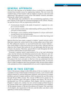 PREFACE
xv
G ENERAL APPROA CH
This text is the outcome of an attempt to have a textbook for a practically
oriented heat transfer course for engineering students. The text covers the
standard topics of heat transfer with an emphasis on physics and real-world
applications. This approach is more in line with students’ intuition, and makes
learning the subject matter enjoyable.
The philosophy that contributed to the overwhelming popularity of the
prior editions of this book has remained unchanged in this edition. Namely,
our goal has been to offer an engineering textbook that
• Communicates directly to the minds of tomorrow’s engineers in a sim-
ple yet precise manner.
• Leads students toward a clear understanding and firm grasp of the basic
principles of heat transfer.
• Encourages creative thinking and development of a deeper understand-
ing and intuitive feel for heat transfer.
• Is read by students with interest and enthusiasm rather than being used
as an aid to solve problems.
Special effort has been made to appeal to students’ natural curiosity and to
help them explore the various facets of the exciting subject area of heat trans-
fer. The enthusiastic response we received from the users of prior editions—
from small colleges to large universities all over the world—indicates that our
objectives have largely been achieved. It is our philosophy that the best way
to learn is by practice. Therefore, special effort is made throughout the book
to reinforce material that was presented earlier.
Yesterday’s engineer spent a major portion of his or her time substituting
values into the formulas and obtaining numerical results. However, now for-
mula manipulations and number crunching are being left mainly to the com-
puters. Tomorrow’s engineer will have to have a clear understanding and a
firm grasp of the basic principles so that he or she can understand even the
most complex problems, formulate them, and interpret the results. A conscious
effort is made to emphasize these basic principles while also providing students
with a perspective at how computational tools are used in engineering practice.
NEW IN THIS EDITION
Some of the primary changes in this fifth edition of the text include new and
expanded coverage of heat transfer in biological systems, a new section on the
general solutions to selected differential equations, and inclusion of example
problems and end of chapter problems which incorporate the new Prevention
through Design (PtD) concept. The concept of PtD involves proper use of
design to promote safety and reduce accidents and injuries. We also have
incorporated over 350 new problems. Each chapter, with the exception of
Chapters 5 and 6, now contains one new solved example problem based on
the concept of PtD, and a significant part of existing problems were modified.
All the popular features of the previous editions are retained. The main body
of all chapters, the organization of the text, and the tables and charts in the
appendices remain mostly unchanged.
 
