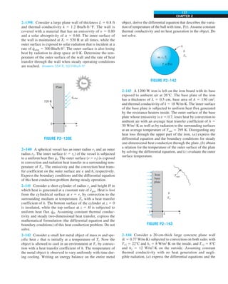 CHAPTER 2
137
object, derive the differential equation that describes the varia-
tion of temperature of the ball with time, T(t). Assume constant
thermal conductivity and no heat generation in the object. Do
not solve.
h
T`
A
T = T(t)
m, c, Ti
FIGURE P2–142
2–143 A 1200-W iron is left on the iron board with its base
exposed to ambient air at 26°C. The base plate of the iron
has a thickness of L 5 0.5 cm, base area of A 5 150 cm2
,
and thermal conductivity of k 5 18 W/m·K. The inner surface
of the base plate is subjected to uniform heat flux generated
by the resistance heaters inside. The outer surface of the base
plate whose emissivity is e 5 0.7, loses heat by convection to
ambient air with an average heat transfer coefficient of h 5
30 W/m2
·K as well as by radiation to the surrounding surfaces
at an average temperature of Tsurr 5 295 K. Disregarding any
heat loss through the upper part of the iron, (a) express the
differential equation and the boundary conditions for steady
one-dimensional heat conduction through the plate, (b) obtain
a relation for the temperature of the outer surface of the plate
by solving the differential equation, and (c) evaluate the outer
surface temperature.
Tsurr
h
T`
0
Iron
base
plate
L x
FIGURE P2–143
2–144 Consider a 20-cm-thick large concrete plane wall
(k 5 0.77 W/m·K) subjected to convection on both sides with
T`1 5 22°C and h1 5 8 W/m2
·K on the inside, and T`2 5 8°C
and h2 5 12 W/m2
·K on the outside. Assuming constant
thermal conductivity with no heat generation and negli-
gible radiation, (a) express the differential equations and the
2–139E Consider a large plane wall of thickness L 5 0.8 ft
and thermal conductivity k 5 1.2 Btu/h·ft·°F. The wall is
covered with a material that has an emissivity of e 5 0.80
and a solar absorptivity of a 5 0.60. The inner surface of
the wall is maintained at T1 5 520 R at all times, while the
outer surface is exposed to solar radiation that is incident at a
rate of q
·
solar 5 300 Btu/h·ft2
. The outer surface is also losing
heat by radiation to deep space at 0 K. Determine the tem-
perature of the outer surface of the wall and the rate of heat
transfer through the wall when steady operating conditions
are reached. Answers: 554 R, 50.9 Btu/h·ft2
0
Plate
L x
520 R
qsolar
·
Sun
FIGURE P2–139E
2–140 A spherical vessel has an inner radius r1 and an outer
radius r2. The inner surface (r 5 r1) of the vessel is subjected
to a uniform heat flux q
∙
1. The outer surface (r 5 r2) is exposed
to convection and radiation heat transfer in a surrounding tem-
perature of T∞. The emissivity and the convection heat trans-
fer coefficient on the outer surface are e and h, respectively.
Express the boundary conditions and the differential equation
of this heat conduction problem during steady operation.
2–141 Consider a short cylinder of radius ro and height H in
which heat is generated at a constant rate of e
·
gen. Heat is lost
from the cylindrical surface at r 5 ro by convection to the
surrounding medium at temperature T` with a heat transfer
coefficient of h. The bottom surface of the cylinder at z 5 0
is insulated, while the top surface at z 5 H is subjected to
uniform heat flux q
·
H. Assuming constant thermal conduc-
tivity and steady two-dimensional heat transfer, express the
mathematical formulation (the differential equation and the
boundary conditions) of this heat conduction problem. Do not
solve.
2–142 Consider a small hot metal object of mass m and spe-
cific heat c that is initially at a temperature of Ti. Now the
object is allowed to cool in an environment at T` by convec-
tion with a heat transfer coefficient of h. The temperature of
the metal object is observed to vary uniformly with time dur-
ing cooling. Writing an energy balance on the entire metal
 