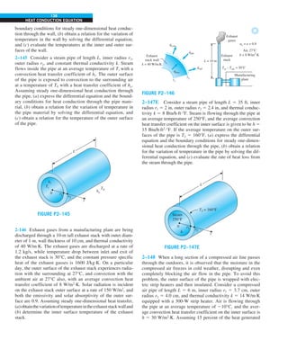 138
HEAT CONDUCTION EQUATION
qloss
. qrad
.
qabs
.
qconv
.
r2
r1
Exhaust
stack wall
k = 40 W/m.K
Manufacturing
plant
L = 10 m
Exhaust
stack
Exhaust
gases
Tin – Tout = 30°C
as = e = 0.9
Air, 27°C
h = 8 W/m2
·K
FIGURE P2–146
2–147E Consider a steam pipe of length L 5 35 ft, inner
radius r1 5 2 in, outer radius r2 5 2.4 in, and thermal conduc-
tivity k 5 8 Btu/h·ft·°F. Steam is flowing through the pipe at
an average temperature of 250°F, and the average convection
heat transfer coefficient on the inner surface is given to be h 5
15 Btu/h·ft2
·°F. If the average temperature on the outer sur-
faces of the pipe is T2 5 160°F, (a) express the differential
equation and the boundary conditions for steady one-dimen-
sional heat conduction through the pipe, (b) obtain a relation
for the variation of temperature in the pipe by solving the dif-
ferential equation, and (c) evaluate the rate of heat loss from
the steam through the pipe.
L
h
0 r1 r2
r
Steam
250°F
h
T2 = 160°F
FIGURE P2–147E
2–148 When a long section of a compressed air line passes
through the outdoors, it is observed that the moisture in the
compressed air freezes in cold weather, disrupting and even
completely blocking the air flow in the pipe. To avoid this
problem, the outer surface of the pipe is wrapped with elec-
tric strip heaters and then insulated. Consider a compressed
air pipe of length L 5 6 m, inner radius r1 5 3.7 cm, outer
radius r2 5 4.0 cm, and thermal conductivity k 5 14 W/m·K
equipped with a 300-W strip heater. Air is flowing through
the pipe at an average temperature of 210°C, and the aver-
age convection heat transfer coefficient on the inner surface is
h 5 30 W/m2
·K. Assuming 15 percent of the heat generated
boundary conditions for steady one-dimensional heat conduc-
tion through the wall, (b) obtain a relation for the variation of
temperature in the wall by solving the differential equation,
and (c) evaluate the temperatures at the inner and outer sur-
faces of the wall.
2–145 Consider a steam pipe of length L, inner radius r1,
outer radius r2, and constant thermal conductivity k. Steam
flows inside the pipe at an average temperature of Ti with a
convection heat transfer coefficient of hi. The outer surface
of the pipe is exposed to convection to the surrounding air
at a temperature of T0 with a heat transfer coefficient of ho.
Assuming steady one-dimensional heat conduction through
the pipe, (a) express the differential equation and the bound-
ary conditions for heat conduction through the pipe mate-
rial, (b) obtain a relation for the variation of temperature in
the pipe material by solving the differential equation, and
(c) obtain a relation for the temperature of the outer surface
of the pipe.
L
h
0 r1 r2
r
hi
Ti
ho
T0
FIGURE P2–145
2-146 Exhaust gases from a manufacturing plant are being
discharged through a 10-m tall exhaust stack with outer diam-
eter of 1 m, wall thickness of 10 cm, and thermal conductivity
of 40 W/m·K. The exhaust gases are discharged at a rate of
1.2 kg/s, while temperature drop between inlet and exit of
the exhaust stack is 30°C, and the constant pressure specific
heat of the exhaust gasses is 1600 J/kg·K. On a particular
day, the outer surface of the exhaust stack experiences radia-
tion with the surrounding at 27°C, and convection with the
ambient air at 27°C also, with an average convection heat
transfer coefficient of 8 W/m2
·K. Solar radiation is incident
on the exhaust stack outer surface at a rate of 150 W/m2
, and
both the emissivity and solar absorptivity of the outer sur-
face are 0.9. Assuming steady one-dimensional heat transfer,
(a)obtainthevariationoftemperatureintheexhauststackwalland
(b) determine the inner surface temperature of the exhaust
stack.
 