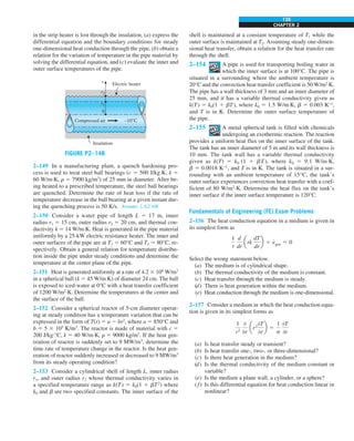 CHAPTER 2
139
in the strip heater is lost through the insulation, (a) express the
differential equation and the boundary conditions for steady
one-dimensional heat conduction through the pipe, (b) obtain a
relation for the variation of temperature in the pipe material by
solving the differential equation, and (c) evaluate the inner and
outer surface temperatures of the pipe.
r2
r1
r
Insulation
Compressed air –10°C
0
Electric heater
FIGURE P2–148
2–149 In a manufacturing plant, a quench hardening pro-
cess is used to treat steel ball bearings (c 5 500 J/kg·K, k 5
60 W/m·K, r 5 7900 kg/m3
) of 25 mm in diameter. After be-
ing heated to a prescribed temperature, the steel ball bearings
are quenched. Determine the rate of heat loss if the rate of
temperature decrease in the ball bearing at a given instant dur-
ing the quenching process is 50 K/s. Answer: 1.62 kW
2–150 Consider a water pipe of length L 5 17 m, inner
radius r1 5 15 cm, outer radius r2 5 20 cm, and thermal con-
ductivity k 5 14 W/m·K. Heat is generated in the pipe material
uniformly by a 25-kW electric resistance heater. The inner and
outer surfaces of the pipe are at T1 5 60°C and T2 5 80°C, re-
spectively. Obtain a general relation for temperature distribu-
tion inside the pipe under steady conditions and determine the
temperature at the center plane of the pipe.
2–151 Heat is generated uniformly at a rate of 4.2 3 106
W/m3
in a spherical ball (k 5 45 W/m·K) of diameter 24 cm. The ball
is exposed to iced-water at 0°C with a heat transfer coefficient
of 1200 W/m2
·K. Determine the temperatures at the center and
the surface of the ball.
2–152 Consider a spherical reactor of 5-cm diameter operat-
ing at steady condition has a temperature variation that can be
expressed in the form of T(r) 5 a 2 br2
, where a 5 850°C and
b 5 5 3 105
K/m2
. The reactor is made of material with c 5
200 J/kg·°C, k 5 40 W/m·K, r 5 9000 kg/m3
. If the heat gen-
eration of reactor is suddenly set to 9 MW/m3
, determine the
time rate of temperature change in the reactor. Is the heat gen-
eration of reactor suddenly increased or decreased to 9 MW/m3
from its steady operating condition?
2–153 Consider a cylindrical shell of length L, inner radius
r1, and outer radius r2 whose thermal conductivity varies in
a specified temperature range as k(T) 5 k0(1 1 bT2
) where
k0 and b are two specified constants. The inner surface of the
shell is maintained at a constant temperature of T1 while the
outer surface is maintained at T2. Assuming steady one-dimen-
sional heat transfer, obtain a relation for the heat transfer rate
through the shell.
2–154 A pipe is used for transporting boiling water in
which the inner surface is at 100°C. The pipe is
situated in a surrounding where the ambient temperature is
20°C and the convection heat transfer coefficient is 50 W/m2
·K.
The pipe has a wall thickness of 3 mm and an inner diameter of
25 mm, and it has a variable thermal conductivity given as
k(T) 5 k0(1 1 bT), where k0 5 1.5 W/m∙K, b 5 0.003 K−1
,
and T is in K. Determine the outer surface temperature of
the pipe.
2–155 A metal spherical tank is filled with chemicals
undergoing an exothermic reaction. The reaction
provides a uniform heat flux on the inner surface of the tank.
The tank has an inner diameter of 5 m and its wall thickness is
10 mm. The tank wall has a variable thermal conductivity
given as k(T) 5 k0 (1 1 bT ), where k0 5 9.1 W/m∙K,
b 5 0.0018 K−1
, and T is in K. The tank is situated in a sur-
rounding with an ambient temperature of 15°C, the tank’s
outer surface experiences convection heat transfer with a coef-
ficient of 80 W/m2
∙K. Determine the heat flux on the tank’s
inner surface if the inner surface temperature is 120°C.
Fundamentals of Engineering (FE) Exam Problems
2–156 The heat conduction equation in a medium is given in
its simplest form as
1
r
d
dr
ark
dT
dr
b 1 e
#
gen 5 0
Select the wrong statement below.
(a) The medium is of cylindrical shape.
(b) The thermal conductivity of the medium is constant.
(c) Heat transfer through the medium is steady.
(d) There is heat generation within the medium.
(e) Heat conduction through the medium is one-dimensional.
2–157 Consider a medium in which the heat conduction equa-
tion is given in its simplest forms as
1
r2
0
0r
ar2
0T
0r
b 5
1
a
0T
0t
(a) Is heat transfer steady or transient?
(b) Is heat transfer one-, two-, or three-dimensional?
(c) Is there heat generation in the medium?
(d) Is the thermal conductivity of the medium constant or
variable?
(e) Is the medium a plane wall, a cylinder, or a sphere?
(f) Is this differential equation for heat conduction linear or
nonlinear?
 