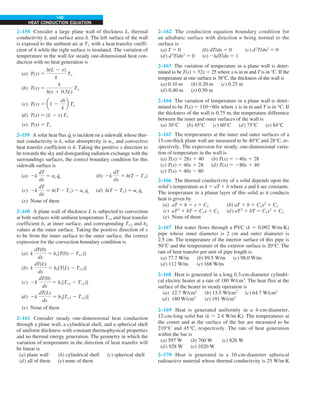 140
HEAT CONDUCTION EQUATION
2–158 Consider a large plane wall of thickness L, thermal
conductivity k, and surface area A. The left surface of the wall
is exposed to the ambient air at T` with a heat transfer coeffi-
cient of h while the right surface is insulated. The variation of
temperature in the wall for steady one-dimensional heat con-
duction with no heat generation is
(a) T(x) 5
h(L 2 x)
k
T`
(b) T(x) 5
k
h(x 1 0.5L)
T`
(c) T(x) 5 a1 2
xh
k
b T`
(d) T(x) 5 (L 2 x) T`
(e) T(x) 5 T`
2–159 A solar heat flux q
·
s is incident on a sidewalk whose ther-
mal conductivity is k, solar absorptivity is as, and convective
heat transfer coefficient is h. Taking the positive x direction to
be towards the sky and disregarding radiation exchange with the
surroundings surfaces, the correct boundary condition for this
sidewalk surface is
(a) 2k
dT
dx
5 as q
.
s (b) 2k
dT
dx
5 h(T 2 T`)
(c) 2k
dT
dx
5 h(T 2 T`) 2 as q
.
s (d) h(T 2 T`) 5 as q
.
s
(e) None of them
2–160 A plane wall of thickness L is subjected to convection
at both surfaces with ambient temperature T`1 and heat transfer
coefficient h1 at inner surface, and corresponding T`2 and h2
values at the outer surface. Taking the positive direction of x
to be from the inner surface to the outer surface, the correct
expression for the convection boundary condition is
(a) k
dT(0)
dx
5 h1[T(0) 2 T`1)]
(b) k
dT(L)
dx
5 h2[T(L) 2 T`2)]
(c) 2k
dT(0)
dx
5 h1[T`1 2 T`2)]
(d) 2k
dT(L)
dx
5 h2[T`1 2 T`2)]
(e) None of them
2–161 Consider steady one-dimensional heat conduction
through a plane wall, a cylindrical shell, and a spherical shell
of uniform thickness with constant thermophysical properties
and no thermal energy generation. The geometry in which the
variation of temperature in the direction of heat transfer will
be linear is
(a) plane wall (b) cylindrical shell (c) spherical shell
(d) all of them (e) none of them
2–162 The conduction equation boundary condition for
an adiabatic surface with direction n being normal to the
surface is
(a) T 5 0 (b) dT/dn 5 0 (c) d2
T/dn2
5 0
(d) d3
T/dn3
5 0 (e) 2kdT/dn 5 1
2–163 The variation of temperature in a plane wall is deter-
mined to be T(x) 5 52x 1 25 where x is in m and T is in °C. If the
temperature at one surface is 38°C, the thickness of the wall is
(a) 0.10 m (b) 0.20 m (c) 0.25 m
(d) 0.40 m (e) 0.50 m
2–164 The variation of temperature in a plane wall is deter-
mined to be T(x) 5 110260x where x is in m and T is in °C. If
the thickness of the wall is 0.75 m, the temperature difference
between the inner and outer surfaces of the wall is
(a) 30°C (b) 45°C (c) 60°C (d) 75°C (e) 84°C
2–165 The temperatures at the inner and outer surfaces of a
15-cm-thick plane wall are measured to be 40°C and 28°C, re-
spectively. The expression for steady, one-dimensional varia-
tion of temperature in the wall is
(a) T(x) 5 28x 1 40 (b) T(x) 5 240x 1 28
(c) T(x) 5 40x 1 28 (d) T(x) 5 280x 1 40
(e) T(x) 5 40x 2 80
2–166 The thermal conductivity of a solid depends upon the
solid’s temperature as k 5 aT 1 b where a and b are constants.
The temperature in a planar layer of this solid as it conducts
heat is given by
(a) aT 1 b 5 x 1 C2 (b) aT 1 b 5 C1x2
1 C2
(c) aT2
1 bT 5 C1x 1 C2 (d) aT2
1 bT 5 C1x2
1 C2
(e) None of them
2–167 Hot water flows through a PVC (k 5 0.092 W/m·K)
pipe whose inner diameter is 2 cm and outer diameter is
2.5 cm. The temperature of the interior surface of this pipe is
50°C and the temperature of the exterior surface is 20°C. The
rate of heat transfer per unit of pipe length is
(a) 77.7 W/m (b) 89.5 W/m (c) 98.0 W/m
(d) 112 W/m (e) 168 W/m
2–168 Heat is generated in a long 0.3-cm-diameter cylindri-
cal electric heater at a rate of 180 W/cm3
. The heat flux at the
surface of the heater in steady operation is
(a) 12.7 W/cm2
(b) 13.5 W/cm2
(c) 64.7 W/cm2
(d) 180 W/cm2
(e) 191 W/cm2
2–169 Heat is generated uniformly in a 4-cm-diameter,
12-cm-long solid bar (k 5 2.4 W/m·K). The temperatures at
the center and at the surface of the bar are measured to be
210°C and 45°C, respectively. The rate of heat generation
within the bar is
(a) 597 W (b) 760 W (c) 826 W
(d) 928 W (e) 1020 W
2–170 Heat is generated in a 10-cm-diameter spherical
radioactive material whose thermal conductivity is 25 W/m·K
 