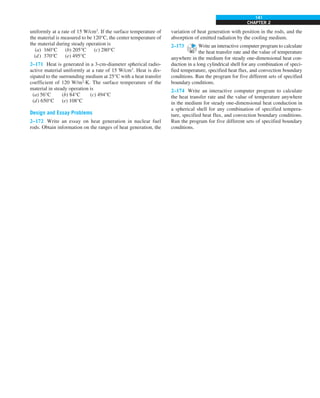 CHAPTER 2
141
uniformly at a rate of 15 W/cm3
. If the surface temperature of
the material is measured to be 120°C, the center temperature of
the material during steady operation is
(a) 160°C (b) 205°C (c) 280°C
(d) 370°C (e) 495°C
2–171 Heat is generated in a 3-cm-diameter spherical radio-
active material uniformly at a rate of 15 W/cm3
. Heat is dis-
sipated to the surrounding medium at 25°C with a heat transfer
coefficient of 120 W/m2
·K. The surface temperature of the
material in steady operation is
(a) 56°C (b) 84°C (c) 494°C
(d) 650°C (e) 108°C
Design and Essay Problems
2–172 Write an essay on heat generation in nuclear fuel
rods. Obtain information on the ranges of heat generation, the
variation of heat generation with position in the rods, and the
absorption of emitted radiation by the cooling medium.
2–173 Write an interactive computer program to calculate
the heat transfer rate and the value of temperature
anywhere in the medium for steady one-dimensional heat con-
duction in a long cylindrical shell for any combination of speci-
fied temperature, specified heat flux, and convection boundary
conditions. Run the program for five different sets of specified
boundary conditions.
2–174 Write an interactive computer program to calculate
the heat transfer rate and the value of temperature anywhere
in the medium for steady one-dimensional heat conduction in
a spherical shell for any combination of specified tempera-
ture, specified heat flux, and convection boundary conditions.
Run the program for five different sets of specified boundary
conditions.
 