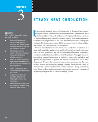 STEADY HEAT CONDUCTI ON
I
n heat transfer analysis, we are often interested in the rate of heat transfer
through a medium under steady conditions and surface temperatures. Such
problems can be solved easily without involving any differential equations
by the introduction of the thermal resistance concept in an analogous manner
to electrical circuit problems. In this case, the thermal resistance corresponds
to electrical resistance, temperature difference corresponds to voltage, and the
heat transfer rate corresponds to electric current.
We start this chapter with one-dimensional steady heat conduction in a
plane wall, a cylinder, and a sphere, and develop relations for thermal resis-
tances in these geometries. We also develop thermal resistance relations for
convection and radiation conditions at the boundaries. We apply this con-
cept to heat conduction problems in multilayer plane walls, cylinders, and
spheres and generalize it to systems that involve heat transfer in two or three
dimensions. We also discuss the thermal contact resistance and the over-
all heat transfer coefficient and develop relations for the critical radius of
insulation for a cylinder and a sphere. Finally, we discuss steady heat transfer
from finned surfaces and some complex geometrics commonly encountered
in practice through the use of conduction shape factors.
CHAPTER
3
OBJECTIVES
When you ﬁnish studying this chapter,
you should be able to:
■ Understand the concept of
thermal resistance and its
limitations, and develop thermal
resistance networks for practical
heat conduction problems,
■ Solve steady conduction
problems that involve multilayer
rectangular, cylindrical, or
spherical geometries,
■ Develop an intuitive understand-
ing of thermal contact resistance,
and circumstances under which it
may be signiﬁcant,
■ Identify applications in which
insulation may actually increase
heat transfer,
■ Analyze ﬁnned surfaces, and
assess how efﬁciently and
effectively ﬁns enhance heat
transfer, and
■ Solve multidimensional practical
heat conduction problems using
conduction shape factors.
142
 