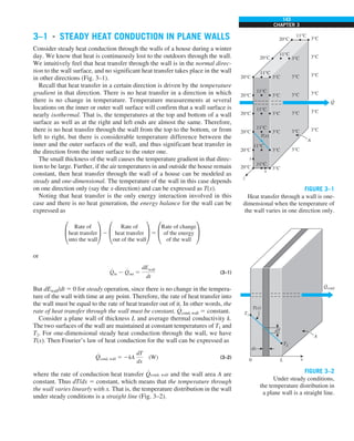 143
CHAPTER 3
3–1 ■
STEADY HEAT CONDUCTION IN PLANE WALLS
Consider steady heat conduction through the walls of a house during a winter
day. We know that heat is continuously lost to the outdoors through the wall.
We intuitively feel that heat transfer through the wall is in the normal direc-
tion to the wall surface, and no significant heat transfer takes place in the wall
in other directions (Fig. 3–1).
Recall that heat transfer in a certain direction is driven by the temperature
gradient in that direction. There is no heat transfer in a direction in which
there is no change in temperature. Temperature measurements at several
locations on the inner or outer wall surface will confirm that a wall surface is
nearly isothermal. That is, the temperatures at the top and bottom of a wall
surface as well as at the right and left ends are almost the same. Therefore,
there is no heat transfer through the wall from the top to the bottom, or from
left to right, but there is considerable temperature difference between the
inner and the outer surfaces of the wall, and thus significant heat transfer in
the direction from the inner surface to the outer one.
The small thickness of the wall causes the temperature gradient in that direc-
tion to be large. Further, if the air temperatures in and outside the house remain
constant, then heat transfer through the wall of a house can be modeled as
steady and one-dimensional. The temperature of the wall in this case depends
on one direction only (say the x-direction) and can be expressed as T(x).
Noting that heat transfer is the only energy interaction involved in this
case and there is no heat generation, the energy balance for the wall can be
expressed as
£
Rate of
heat transfer
into the wall
≥ 2 £
Rate of
heat transfer
out of the wall
≥ 5 £
Rate of change
of the energy
of the wall
≥
or
#
Qin 2
#
Qout 5
dEwall
dt
(3–1)
But dEwall/dt 5 0 for steady operation, since there is no change in the tempera-
ture of the wall with time at any point. Therefore, the rate of heat transfer into
the wall must be equal to the rate of heat transfer out of it. In other words, the
rate of heat transfer through the wall must be constant,
#
Qcond, wall 5 constant.
Consider a plane wall of thickness L and average thermal conductivity k.
The two surfaces of the wall are maintained at constant temperatures of T1 and
T2. For one-dimensional steady heat conduction through the wall, we have
T(x). Then Fourier’s law of heat conduction for the wall can be expressed as
#
Qcond, wall 5 2kA
dT
dx
(W) (3–2)
where the rate of conduction heat transfer
#
Qcond, wall and the wall area A are
constant. Thus dT/dx 5 constant, which means that the temperature through
the wall varies linearly with x. That is, the temperature distribution in the wall
under steady conditions is a straight line (Fig. 3–2).
Q
·
20°C
20°C
20°C
20°C
20°C
20°C
3°C
3°C
3°C
3°C
3°C
3°C
3°C
3°C
3°C
3°C
3°C
3°C
3°C
3°C
3°C
3°C
3°C
3°C
20°C
20°C
11°C
11°C
11°C
11°C
11°C
11°C
11°C
11°C
A
x
z
y
T(x)
FIGURE 3–1
Heat transfer through a wall is one-
dimensional when the temperature of
the wall varies in one direction only.
FIGURE 3–2
Under steady conditions,
the temperature distribution in
a plane wall is a straight line.
x
0 L
dx
dT
T2
T1
T(x)
Qcond
·
A
 