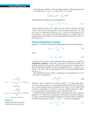 144
STEADY HEAT CONDUCTION
Separating the variables in the preceding equation and integrating from
x 5 0, where T(0) 5 T1, to x 5 L, where T(L) 5 T2, we get
#
L
x50
#
Qcond, wall dx 5 2#
T2
T5T1
kA dT
Performing the integrations and rearranging gives
Q
#
cond, wall 5 kA
T1 2 T2
L
(W) (3–3)
which is identical to Eq. 1–21. Again, the rate of heat conduction through
a plane wall is proportional to the average thermal conductivity, the wall
area, and the temperature difference, but is inversely proportional to the
wall thickness. Also, once the rate of heat conduction is available, the tem-
perature T(x) at any location x can be determined by replacing T2 in Eq. 3–3
by T, and L by x.
Thermal Resistance Concept
Equation 3–3 for heat conduction through a plane wall can be rearranged as
Q
#
cond, wall 5
T1 2 T2
Rwall
(W) (3–4)
where
Rwall 5
L
kA
(K/W) (3–5)
is the thermal resistance of the wall against heat conduction or simply the
conduction resistance of the wall. Note that the thermal resistance of a
medium depends on the geometry and the thermal properties of the medium.
Note that thermal resistance can also be expressed as Rwall 5 DT/
#
Qcond, wall,
which is the ratio of the driving potential DT to the corresponding transfer
rate
#
Qcond, wall.
This equation for heat transfer is analogous to the relation for electric
current flow I, expressed as
I 5
V1 2 V2
Re
(3–6)
where Re 5 L/se A is the electric resistance and V1 2 V2 is the voltage differ-
ence across the resistance (se is the electrical conductivity). Thus, the rate of
heat transfer through a layer corresponds to the electric current, the thermal
resistance corresponds to electrical resistance, and the temperature differ-
ence corresponds to voltage difference across the layer (Fig. 3–3).
Consider convection heat transfer from a solid surface of area As and tem-
perature Ts to a fluid whose temperature sufficiently far from the surface is
T`, with a convection heat transfer coefficient h. Newton’s law of cooling for
convection heat transfer rate
#
Qconv 5 hAs(Ts 2 T`) can be rearranged as
Q
#
conv 5
Ts 2 Tq
Rconv
(W) (3–7)
T2
(a) Heat flow
(b) Electric current flow
R
Re
V2
T1
V1
T1 – T2
———
R
Q =
·
V1 – V2
———
Re
I =
FIGURE 3–3
Analogy between thermal and
electrical resistance concepts.
 