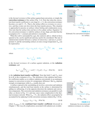 145
CHAPTER 3
where
Rconv 5
1
hAs
(K/W) (3–8)
is the thermal resistance of the surface against heat convection, or simply the
convection resistance of the surface (Fig. 3–4). Note that when the convec-
tion heat transfer coefficient is very large (h S `), the convection resistance
becomes zero and Ts T`. That is, the surface offers no resistance to convec-
tion, and thus it does not slow down the heat transfer process. This situation
is approached in practice at surfaces where boiling and condensation occur.
Also note that the surface does not have to be a plane surface. Equation 3–8
for convection resistance is valid for surfaces of any shape, provided that the
assumption of h 5 constant and uniform is reasonable.
When the wall is surrounded by a gas, the radiation effects, which we have
ignored so far, can be significant and may need to be considered. The rate of
radiation heat transfer between a surface of emissivity e and area As at tem-
perature Ts and the surrounding surfaces at some average temperature Tsurr can
be expressed as
Q
#
rad 5 es As (T 4
s 2 T 4
surr) 5 hrad As (Ts 2 Tsurr) 5
Ts 2 Tsurr
Rrad
(W) (3–9)
where
Rrad 5
1
hrad As
(K/W) (3–10)
is the thermal resistance of a surface against radiation, or the radiation
resistance, and
hrad 5
Q
#
rad
As(Ts 2 Tsurr)
5 es(T 2
s 1 T 2
surr)(Ts 1 Tsurr) (W/m2
·K) (3–11)
is the radiation heat transfer coefficient. Note that both Ts and Tsurr must
be in K in the evaluation of hrad. The definition of the radiation heat trans-
fer coefficient enables us to express radiation conveniently in an analogous
manner to convection in terms of a temperature difference. But hrad depends
strongly on temperature while hconv usually does not.
A surface exposed to the surrounding air involves convection and radiation
simultaneously, and the total heat transfer at the surface is determined by
adding (or subtracting, if in the opposite direction) the radiation and convec-
tion components. The convection and radiation resistances are parallel to each
other, as shown in Fig. 3–5, and may cause some complication in the ther-
mal resistance network. When Tsurr T`, the radiation effect can properly be
accounted for by replacing h in the convection resistance relation (Eq. 3–8) by
hcombined 5 hconv 1 hrad (W/m2
·K) (3–12)
where hcombined is the combined heat transfer coefficient discussed in
Chapter 1. This way all complications associated with radiation are avoided.
Solid
Q
·
T`
h
As
T`
Ts
Rconv =
1
—
hAs
Ts
FIGURE 3–4
Schematic for convection resistance
at a surface.
Solid
Q
·
As
Ts
Qconv
·
Rconv
T`
Qrad
·
Q = Qconv + Qrad
· · ·
Rrad
Tsurr
FIGURE 3–5
Schematic for convection and
radiation resistances at a surface.
 