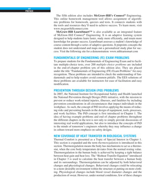 PREFACE
xvi
The fifth edition also includes McGraw-Hill’s Connect®
Engineering.
This online homework management tool allows assignment of algorith-
mic problems for homework, quizzes and tests. It connects students with
the tools and resources they’ll need to achieve success. To learn more, visit
www.mcgrawhillconnect.com
McGraw-Hill LearnSmart™ is also available as an integrated feature
of McGraw-Hill Connect®
Engineering. It is an adaptive learning system
designed to help students learn faster, study more efficiently, and retain more
knowledge for greater success. LearnSmart assesses a student’s knowledge of
course content through a series of adaptive questions. It pinpoints concepts the
student does not understand and maps out a personalized study plan for suc-
cess. Visit the following site for a demonstration: www.mhlearnsmart.com
FUNDAMENTALS OF ENGINEERING (FE) EXAM PROBLEMS
To prepare students for the Fundamentals of Engineering Exam and to facili-
tate multiple-choice tests, over 200 multiple-choice problems are included
in the end-of-chapter problem sets of this edition also. They are placed
under the title “Fundamentals of Engineering (FE) Exam Problems” for easy
recognition. These problems are intended to check the understanding of fun-
damentals and to help readers avoid common pitfalls. The EES solutions of
these problems are available for instructors for ease of facilitation and easy
modification.
PREVENTION THROUGH DESIGN (PtD) PROBLEMS
In 2007, the National Institute for Occupational Safety and Health launched
the National Prevention through Design (PtD) initiative, with the mission to
prevent or reduce work-related injuries, illnesses, and fatalities by including
prevention considerations in all circumstances that impact individuals in the
workplace. As such, the concept of PtD involves applying the means of reduc-
ing risks and preventing hazards in the design of equipment, tools, processes,
and work facilities. The PtD concept is first introduced in Chapter 1. The
idea of having example problems and end of chapter problems throughout
the different chapters in the text is not only to simply provide discussions of
interesting real world applications, but also to introduce the concepts of PtD
to the minds of tomorrow’s engineers whereby they may influence a change
in culture toward more emphasis on safety designs.
NEW COVERAGE OF HEAT TRANSFER IN BIOLOGICAL SYSTEMS
Thermal Comfort is presented as a Topic of Special Interest in Chapter 1.
This section is expanded and the term thermoregulation is introduced in this
section. Thermoregulation means the body has mechanisms to act as a thermo-
stat, when the core body temperature deviates from the normal resting value.
Thermoregulation in the human body is achieved by keeping a tight balance
between heat gain and heat loss. The “Bioheat Transfer Equation” introduced
in Chapter 3 is used to calculate the heat transfer between a human body
and its surroundings. Thermoregulation can be adjusted by both behavioral
changes and physiological changes. Behavioral changes could be relocating
to a more desirable environment within the structure or putting on more cloth-
ing. Physiological changes include blood vessel diameter changes and the
production of sweat. However, under normal conditions, few of these changes
 