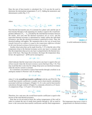147
CHAPTER 3
Once the rate of heat transfer is calculated, Eq. 3–14 can also be used to
determine the intermediate temperatures T1 or T2. Adding the numerators and
denominators yields (Fig. 3–7)
Q
#
5
Tq1 2 Tq2
Rtotal
(W) (3–15)
where
Rtotal 5 Rconv, 1 1 Rwall 1 Rconv, 2 5
1
h1 A
1
L
kA
1
1
h2 A
(K/W) (3–16)
Note that the heat transfer area A is constant for a plane wall, and the rate of
heat transfer through a wall separating two media is equal to the overall tem-
perature difference (T`1 2 T`2) divided by the total thermal resistance between
the media. Also note that the thermal resistances are in series, and the
equivalent thermal resistance is determined by simply adding the individual
resistances, just like the electrical resistances connected in series. Thus, the
electrical analogy still applies. We summarize this as the rate of steady heat
transfer between two surfaces is equal to the temperature difference divided
by the total thermal resistance between those two surfaces.
Another observation that can be made from Eq. 3–15 is that the ratio of the
temperature drop to the thermal resistance across any layer is constant, and
thus the temperature drop across any layer is proportional to the thermal resis-
tance of the layer. The larger the resistance, the larger the temperature drop.
In fact, the equation Q
#
5 DT/R can be rearranged as
DT 5 Q
#
R (8C) (3–17)
which indicates that the temperature drop across any layer is equal to the rate
of heat transfer times the thermal resistance across that layer (Fig. 3–8). You
may recall that this is also true for voltage drop across an electrical resistance
when the electric current is constant.
It is sometimes convenient to express heat transfer through a medium in an
analogous manner to Newton’s law of cooling as
Q
#
5 UA DT (W) (3–18)
where U is the overall heat transfer coefficient with the unit W/m2
·K. The
overall heat transfer coefficient is usually used in heat transfer calculations
associated with heat exchangers (Chapter 11). It is also used in heat transfer
calculations through windows (Chapter 9), commonly referred to as U-factor.
A comparison of Eqs. 3–15 and 3–18 reveals that
UA 5
1
Rtotal
(W/K) (3–19)
Therefore, for a unit area, the overall heat transfer coefficient is equal to the
inverse of the total thermal resistance.
Note that we do not need to know the surface temperatures of the wall in
order to evaluate the rate of steady heat transfer through it. All we need to
know is the convection heat transfer coefficients and the fluid temperatures
If
then
For example,
and
a1
—
b1
a1 + a2 + . . . + an
———————
b1 + b2 + . . . + bn
a2
—
b2
= = . . . = c
= c
=
an
—
bn
=
1
—
4
2
—
8
= 5
—
20
= 0.25
1 + 2 + 5
————
4 + 8 + 20
= 0.25
FIGURE 3–7
A useful mathematical identity.
Rwall Rconv,2
Rconv,1 T1 T2
T`2
T`1
T`1
T`2
2°C/W
20°C
150°C
30°C
15°C/W 3°C/W
ΔT = QR
T2
T1
·
Q = 10 W
·
FIGURE 3–8
The temperature drop across a layer is
proportional to its thermal resistance.
 