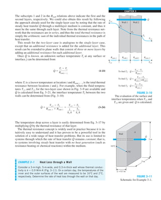 149
CHAPTER 3
The subscripts 1 and 2 in the Rwall relations above indicate the first and the
second layers, respectively. We could also obtain this result by following
the approach already used for the single-layer case by noting that the rate of
steady heat transfer Q
#
through a multilayer medium is constant, and thus it
must be the same through each layer. Note from the thermal resistance net-
work that the resistances are in series, and thus the total thermal resistance is
simply the arithmetic sum of the individual thermal resistances in the path of
heat transfer.
This result for the two-layer case is analogous to the single-layer case,
except that an additional resistance is added for the additional layer. This
result can be extended to plane walls that consist of three or more layers by
adding an additional resistance for each additional layer.
Once Q
#
is known, an unknown surface temperature Tj at any surface or
interface j can be determined from
Q
#
5
Ti 2 Tj
Rtotal, i2j
(3–23)
where Ti is a known temperature at location i and Rtotal, i 2 j is the total thermal
resistance between locations i and j. For example, when the fluid tempera-
tures T`1 and T`2 for the two-layer case shown in Fig. 3–9 are available and
Q
#
is calculated from Eq. 3–21, the interface temperature T2 between the two
walls can be determined from (Fig. 3–10)
Q
#
5
Tq1 2 T2
Rconv, 1 1 Rwall, 1
5
Tq1 2 T2
1
h1 A
1
L1
k1 A
(3–24)
The temperature drop across a layer is easily determined from Eq. 3–17 by
multiplying Q
#
by the thermal resistance of that layer.
The thermal resistance concept is widely used in practice because it is in-
tuitively easy to understand and it has proven to be a powerful tool in the
solution of a wide range of heat transfer problems. But its use is limited to
systems through which the rate of heat transfer Q
#
remains constant; that is,
to systems involving steady heat transfer with no heat generation (such as
resistance heating or chemical reactions) within the medium.
EXAMPLE 3–1 Heat Loss through a Wall
Consider a 3-m-high, 5-m-wide, and 0.3-m-thick wall whose thermal conduc-
tivity is k 5 0.9 W/m·K (Fig. 3–11). On a certain day, the temperatures of the
inner and the outer surfaces of the wall are measured to be 16°C and 2°C,
respectively. Determine the rate of heat loss through the wall on that day.
T`1 – T1
Rconv,1
To find T1: = ————
T`1 – T2
Rconv,1 + Rwall,1
To find T2: = ——————
T3 – T`2
Rconv,2
To find T3: = ————
Q
·
Q
·
Q
·
Q
·
Wall 1 Wall 2
T`1
T`2
T`2
T`1
T2
Rwall,1
Rconv,1 Rconv,2
Rwall,2
T3
T1
FIGURE 3–10
The evaluation of the surface and
interface temperatures when T`1 and
T`2 are given and Q
#
is calculated.
Wall
2°C
16°C
L = 0.3 m
A
5 m
3 m
Q
·
FIGURE 3–11
Schematic for Example 3–1.
 